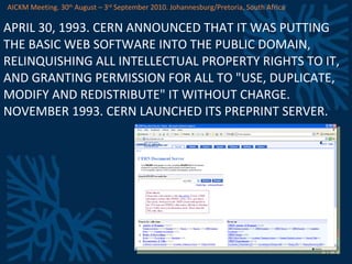 APRIL 30, 1993. CERN ANNOUNCED THAT IT WAS PUTTING THE BASIC WEB SOFTWARE INTO THE PUBLIC DOMAIN, RELINQUISHING ALL INTELLECTUAL PROPERTY RIGHTS TO IT, AND GRANTING PERMISSION FOR ALL TO &quot;USE, DUPLICATE, MODIFY AND REDISTRIBUTE&quot; IT WITHOUT CHARGE. NOVEMBER 1993. CERN LAUNCHED ITS PREPRINT SERVER. AICKM Meeting. 30 th  August – 3 rd  September 2010. Johannesburg/Pretoria, South Africa 