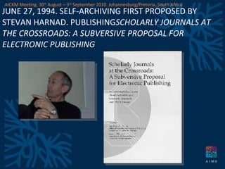 JUNE 27, 1994. SELF-ARCHIVING FIRST PROPOSED BY STEVAN HARNAD. PUBLISHING SCHOLARLY JOURNALS AT THE CROSSROADS: A SUBVERSIVE PROPOSAL FOR ELECTRONIC PUBLISHING AICKM Meeting. 30 th  August – 3 rd  September 2010. Johannesburg/Pretoria, South Africa 
