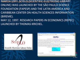 MARCH 1997. SCIELO (SCIENTIFIC ELECTRONIC LIBRARY ONLINE) WAS LAUNCHED BY THE SÃO PAULO SCIENCE FOUNDATION (FAPESP) AND THE LATIN AMERICA AND CARIBBEAN CENTER ON HEALTH SCIENCES INFORMATION (BIREME). MAY 12, 1997. RESEARCH PAPERS IN ECONOMICS (REPEC) LAUNCHED BY THOMAS KRICHEL.  AICKM Meeting. 30 th  August – 3 rd  September 2010. Johannesburg/Pretoria, South Africa 