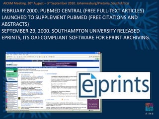FEBRUARY 2000. PUBMED CENTRAL (FREE FULL-TEXT ARTICLES) LAUNCHED TO SUPPLEMENT PUBMED (FREE CITATIONS AND ABSTRACTS) SEPTEMBER 29, 2000. SOUTHAMPTON UNIVERSITY RELEASED EPRINTS, ITS OAI-COMPLIANT SOFTWARE FOR EPRINT ARCHIVING. AICKM Meeting. 30 th  August – 3 rd  September 2010. Johannesburg/Pretoria, South Africa 