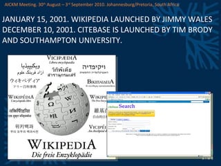 JANUARY 15, 2001. WIKIPEDIA LAUNCHED BY JIMMY WALES DECEMBER 10, 2001. CITEBASE IS LAUNCHED BY TIM BRODY AND SOUTHAMPTON UNIVERSITY. AICKM Meeting. 30 th  August – 3 rd  September 2010. Johannesburg/Pretoria, South Africa 