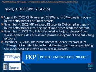 2002, A DECISIVE YEAR (2) August 15, 2002. CERN released CDSWare, its OAI-compliant open-source software for document servers. November 4, 2002. MIT released DSpace, its OAI-compliant open-source software for archiving eprints and other academic content. November 8, 2002. The Public Knowledge Project released Open Journal Systems, its open-source journal management and publishing software. December 17, 2002. The Public Library of Science received a $9 million grant from the Moore Foundation for open-access publishing and announced its first two open-access journals.  AICKM Meeting. 30 th  August – 3 rd  September 2010. Johannesburg/Pretoria, South Africa 