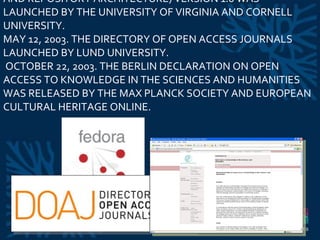 MAY 1, 2003. FEDORA (FLEXIBLE EXTENSIBLE DIGITAL OBJECT AND REPOSITORY ARCHITECTURE) VERSION 1.0 WAS LAUNCHED BY THE UNIVERSITY OF VIRGINIA AND CORNELL UNIVERSITY.  MAY 12, 2003. THE DIRECTORY OF OPEN ACCESS JOURNALS LAUNCHED BY LUND UNIVERSITY.   OCTOBER 22, 2003. THE BERLIN DECLARATION ON OPEN ACCESS TO KNOWLEDGE IN THE SCIENCES AND HUMANITIES WAS RELEASED BY THE MAX PLANCK SOCIETY AND EUROPEAN CULTURAL HERITAGE ONLINE.  