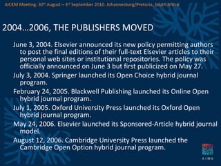 2004…2006, THE PUBLISHERS MOVED June 3, 2004. Elsevier announced its new policy permitting authors to post the final editions of their full-text Elsevier articles to their personal web sites or institutional repositories. The policy was officially announced on June 3 but first publicized on May 27.  July 3, 2004. Springer launched its Open Choice hybrid journal program. February 24, 2005. Blackwell Publishing launched its Online Open hybrid journal program. July 1, 2005. Oxford University Press launched its Oxford Open hybrid journal program. May 24, 2006. Elsevier launched its Sponsored-Article hybrid journal model.  August 12, 2006. Cambridge University Press launched the Cambridge Open Option hybrid journal program. AICKM Meeting. 30 th  August – 3 rd  September 2010. Johannesburg/Pretoria, South Africa 