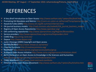 REFERENCES A Very Brief Introduction to Open Access  http://www.earlham.edu/~peters/fos/brief.htm   Promoting OA Mandates and Metrics  http://users.ecs.soton.ac.uk/harnad/Temp/openaccess.ppt   Kwasik & Fulda (2005)  http://www.istl.org/05-summer/internet.html   OA journal business models  http://oad.simmons.edu/oadwiki/OA_journal_business_models   Registry of Open Access Repositories  http://www.opendoar.org/   OAI conforming repositories  http://www.openarchives.org/Register/BrowseSites   Service providers  http://www.openarchives.org/service/listproviders.html   CIARD Ring  http://ring.ciard.net/   Dspace  http://www.dspace.org/ Justin Chisenga (2009) Copyright and Open access SHERPA/ROMEO  http://www.sherpa.ac.uk/romeo/ Creative Commons  http://creativecommons.org/   ROARMAP  http://www.eprints.org/openaccess/policysignup   Budapest Open Access Initiative  http://www.soros.org/openaccess/initiatives.shtml Berlin Declaration on Open Access to Knowledge in the Sciences and Humanities  http://oa.mpg.de/openaccess-berlin/berlindeclaration.html CIARD Manifesto  http://www.ciard.net/ciard-manifesto Timeline of the Open Access Movement  http://www.earlham.edu/~peters/fos/timeline.htm   AICKM Meeting. 30 th  August – 3 rd  September 2010. Johannesburg/Pretoria, South Africa 