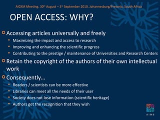 OPEN ACCESS: WHY? Accessing articles universally and freely Maximizing the impact and access to research Improving and enhancing the scientific progress Contributing to the prestige / maintenance of Universities and Research Centers Retain the copyright of the authors of their own intellectual work Consequently… Readers / scientists can be more effective Libraries can meet all the needs of their user Society does not lose information (scientific heritage) Authors get the recognition that they wish AICKM Meeting. 30 th  August – 3 rd  September 2010. Johannesburg/Pretoria, South Africa 