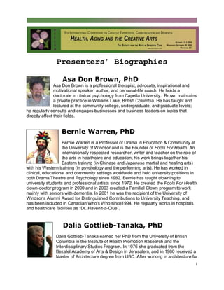 1
Presenters’ Biographies
Asa Don Brown, PhD
Asa Don Brown is a professional therapist, advocate, inspirational and
motivational speaker, author, and personal-life coach. He holds a
doctorate in clinical psychology from Capella University. Brown maintains
a private practice in Williams Lake, British Columbia. He has taught and
lectured at the community college, undergraduate, and graduate levels;
he regularly consults and engages businesses and business leaders on topics that
directly affect their fields.
Bernie Warren, PhD
Bernie Warren is a Professor of Drama in Education & Community at
the University of Windsor and is the Founder of Fools For Health. An
internationally respected researcher, writer and teacher on the role of
the arts in healthcare and education, his work brings together his
Eastern training (in Chinese and Japanese martial and healing arts)
with his Western training (in psychology and the performing arts). He has worked in
clinical, educational and community settings worldwide and held university positions in
both Drama/Theatre and Psychology since 1982. Bernie has taught clowning to
university students and professional artists since 1972. He created the Fools For Health
clown-doctor program in 2000 and in 2003 created a Familial Clown program to work
mainly with seniors with dementia. In 2001 he was the recipient of the University of
Windsor’s Alumni Award for Distinguished Contributions to University Teaching, and
has been included in Canadian Who's Who since1994. He regularly works in hospitals
and healthcare facilities as “Dr. Haven’t-a-Clue”.
Dalia Gottlieb-Tanaka, PhD
Dalia Gottlieb-Tanaka earned her PhD from the University of British
Columbia in the Institute of Health Promotion Research and the
Interdisciplinary Studies Program. In 1976 she graduated from the
Bezalel Academy of Arts & Design in Jerusalem, and in 1980 received a
Master of Architecture degree from UBC. After working in architecture for
 