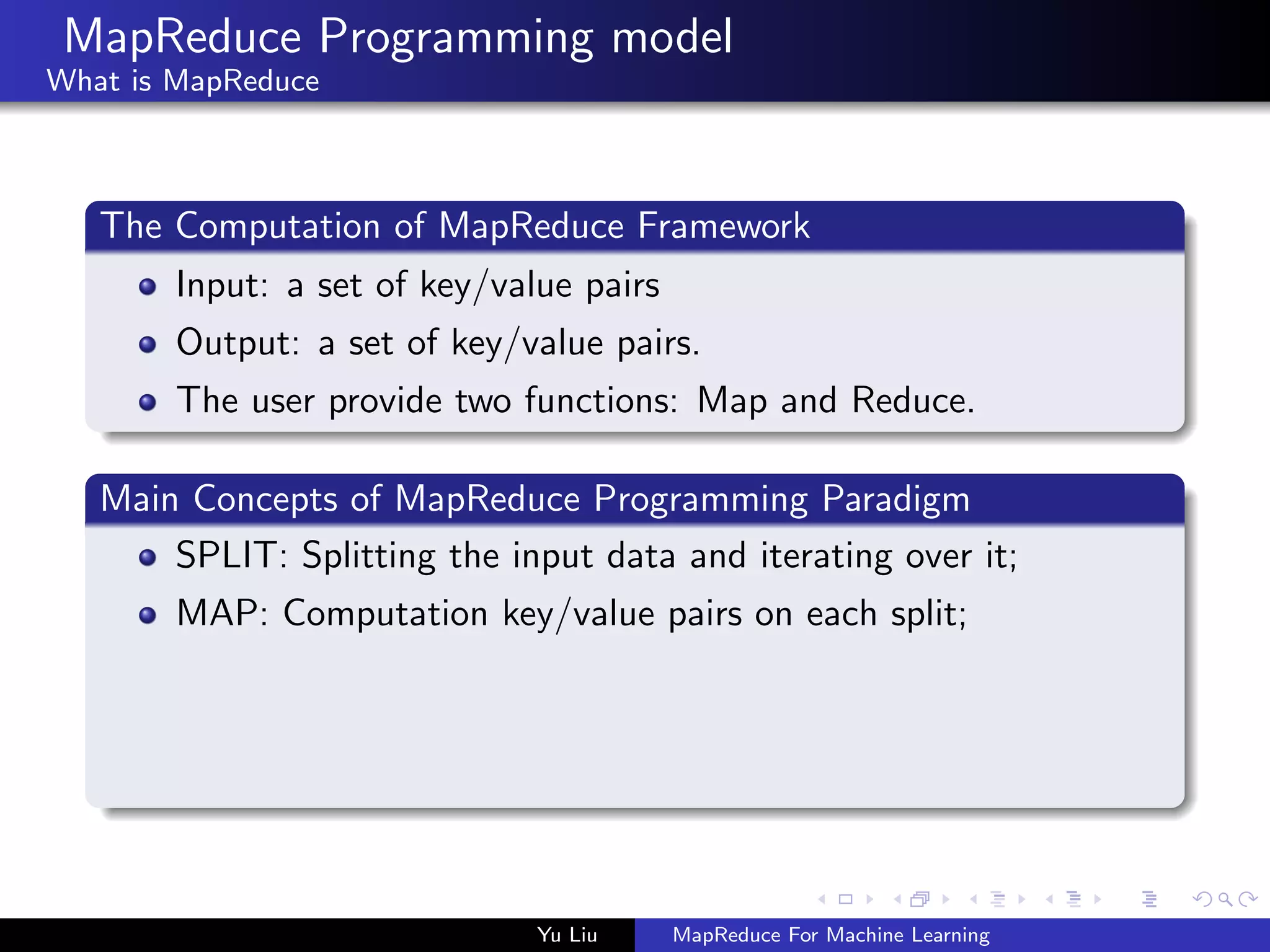 MapReduce Programming model
What is MapReduce
The Computation of MapReduce Framework
Input: a set of key/value pairs
Output: a set of key/value pairs.
The user provide two functions: Map and Reduce.
Main Concepts of MapReduce Programming Paradigm
SPLIT: Splitting the input data and iterating over it;
MAP: Computation key/value pairs on each split;
Yu Liu MapReduce For Machine Learning
 