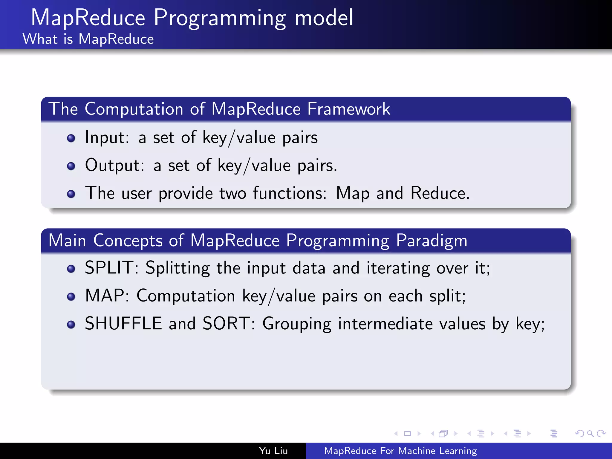 MapReduce Programming model
What is MapReduce
The Computation of MapReduce Framework
Input: a set of key/value pairs
Output: a set of key/value pairs.
The user provide two functions: Map and Reduce.
Main Concepts of MapReduce Programming Paradigm
SPLIT: Splitting the input data and iterating over it;
MAP: Computation key/value pairs on each split;
SHUFFLE and SORT: Grouping intermediate values by key;
Yu Liu MapReduce For Machine Learning
 