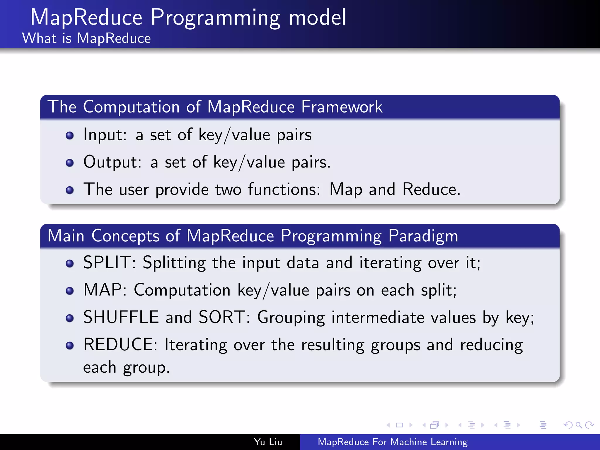 MapReduce Programming model
What is MapReduce
The Computation of MapReduce Framework
Input: a set of key/value pairs
Output: a set of key/value pairs.
The user provide two functions: Map and Reduce.
Main Concepts of MapReduce Programming Paradigm
SPLIT: Splitting the input data and iterating over it;
MAP: Computation key/value pairs on each split;
SHUFFLE and SORT: Grouping intermediate values by key;
REDUCE: Iterating over the resulting groups and reducing
each group.
Yu Liu MapReduce For Machine Learning
 