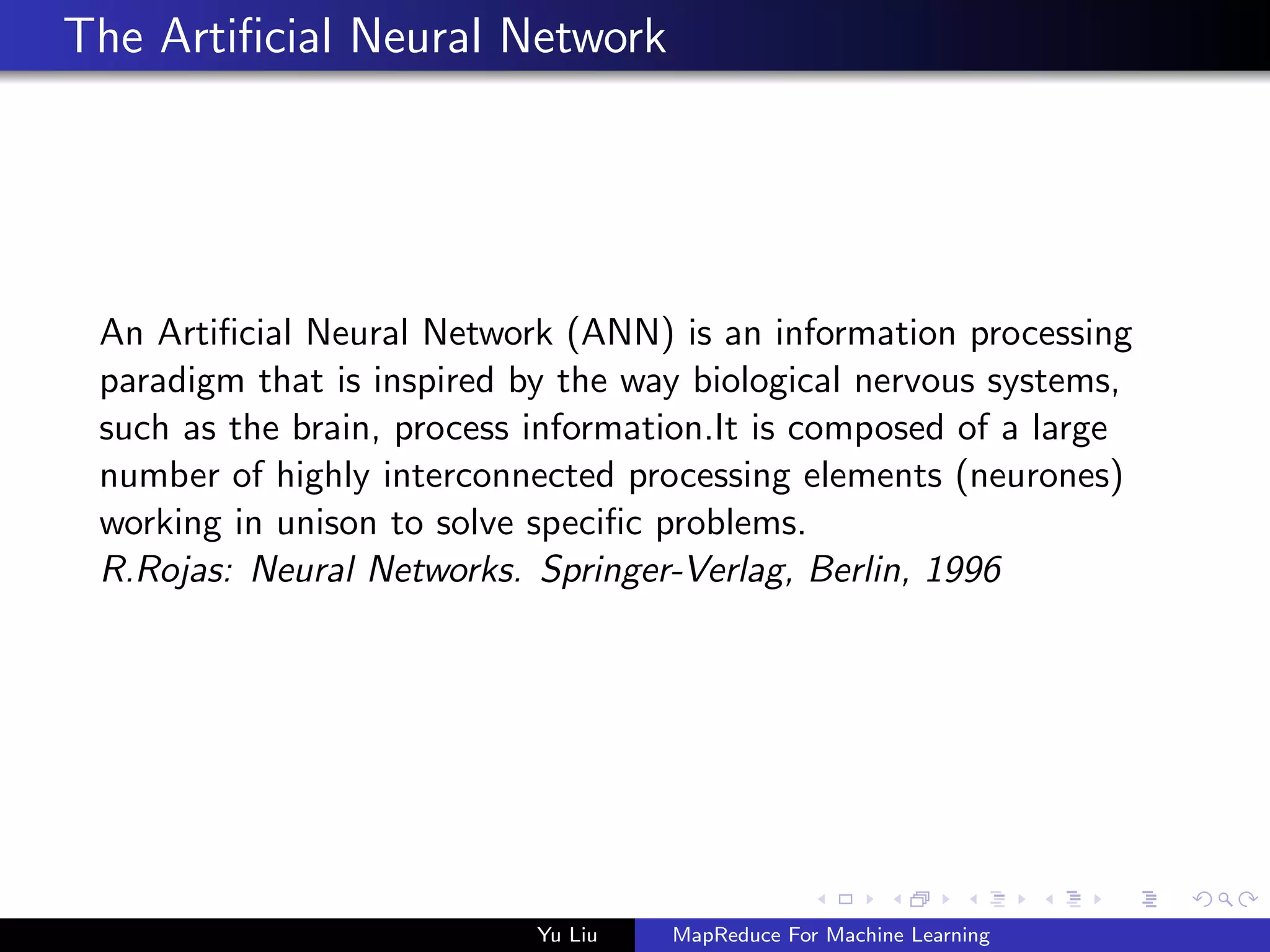 The Artiﬁcial Neural Network
An Artiﬁcial Neural Network (ANN) is an information processing
paradigm that is inspired by the way biological nervous systems,
such as the brain, process information.It is composed of a large
number of highly interconnected processing elements (neurones)
working in unison to solve speciﬁc problems.
R.Rojas: Neural Networks. Springer-Verlag, Berlin, 1996
Yu Liu MapReduce For Machine Learning
 