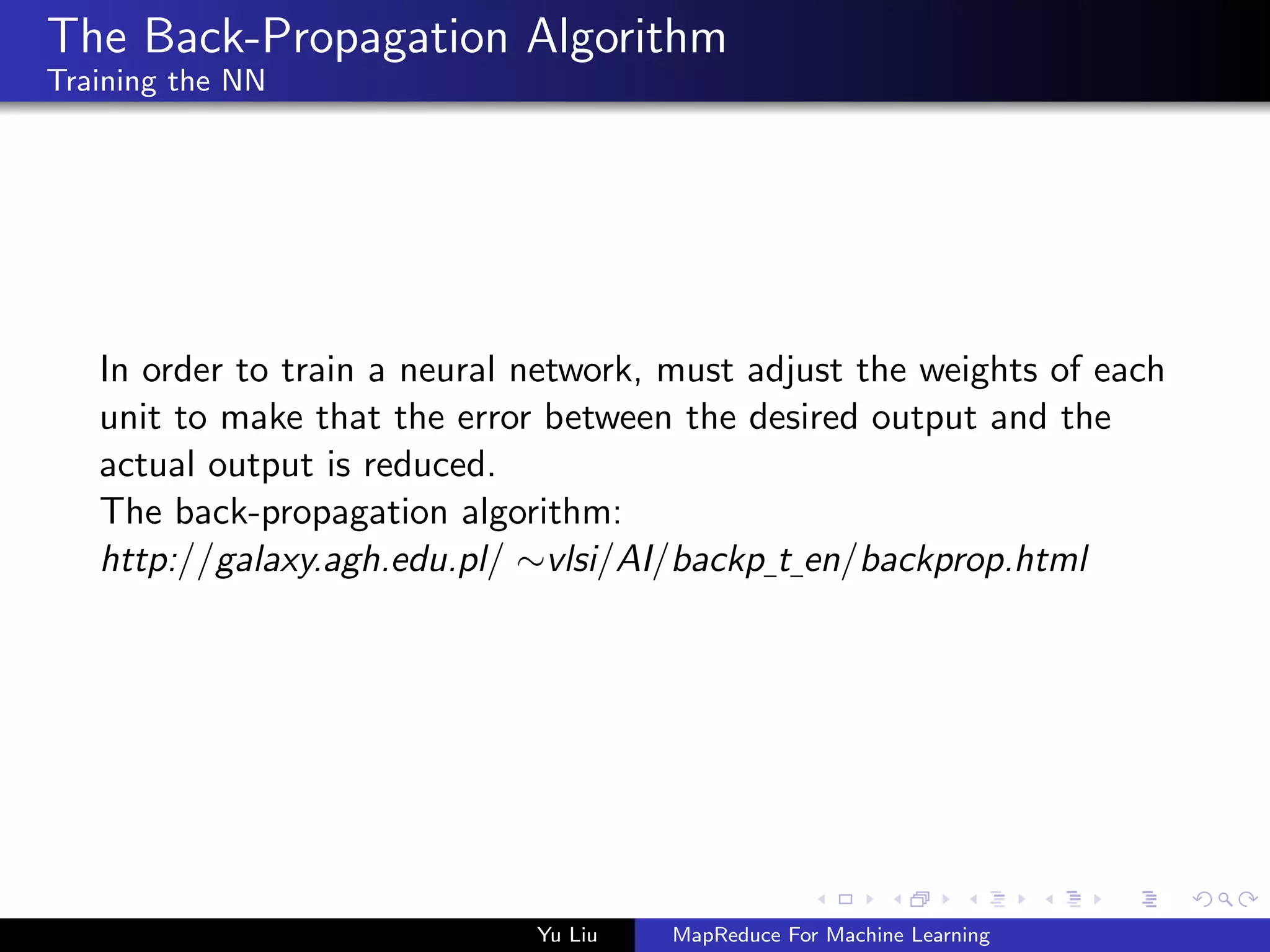 The Back-Propagation Algorithm
Training the NN
In order to train a neural network, must adjust the weights of each
unit to make that the error between the desired output and the
actual output is reduced.
The back-propagation algorithm:
http://galaxy.agh.edu.pl/ ∼vlsi/AI/backp t en/backprop.html
Yu Liu MapReduce For Machine Learning
 