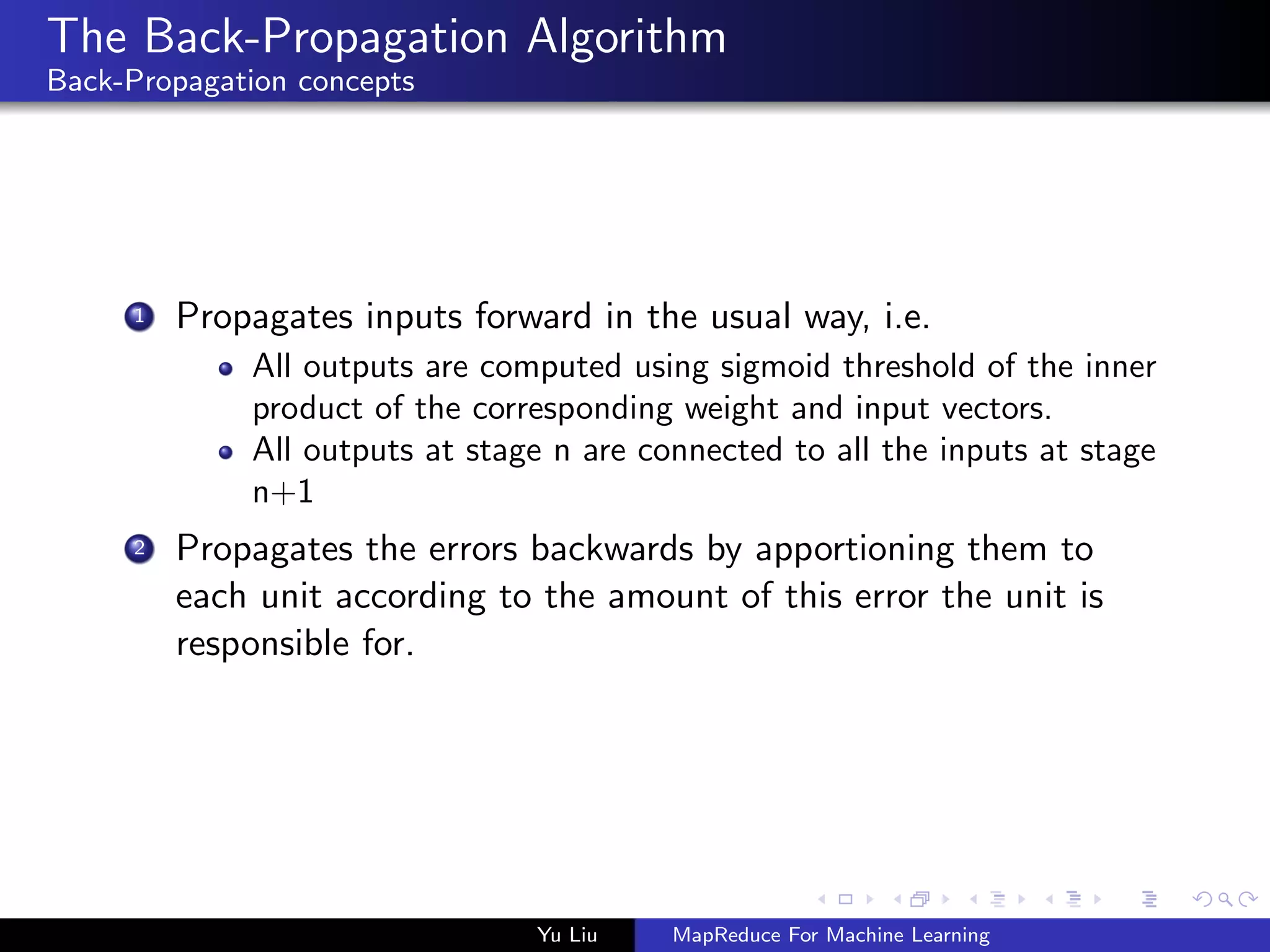 The Back-Propagation Algorithm
Back-Propagation concepts
1 Propagates inputs forward in the usual way, i.e.
All outputs are computed using sigmoid threshold of the inner
product of the corresponding weight and input vectors.
All outputs at stage n are connected to all the inputs at stage
n+1
2 Propagates the errors backwards by apportioning them to
each unit according to the amount of this error the unit is
responsible for.
Yu Liu MapReduce For Machine Learning
 