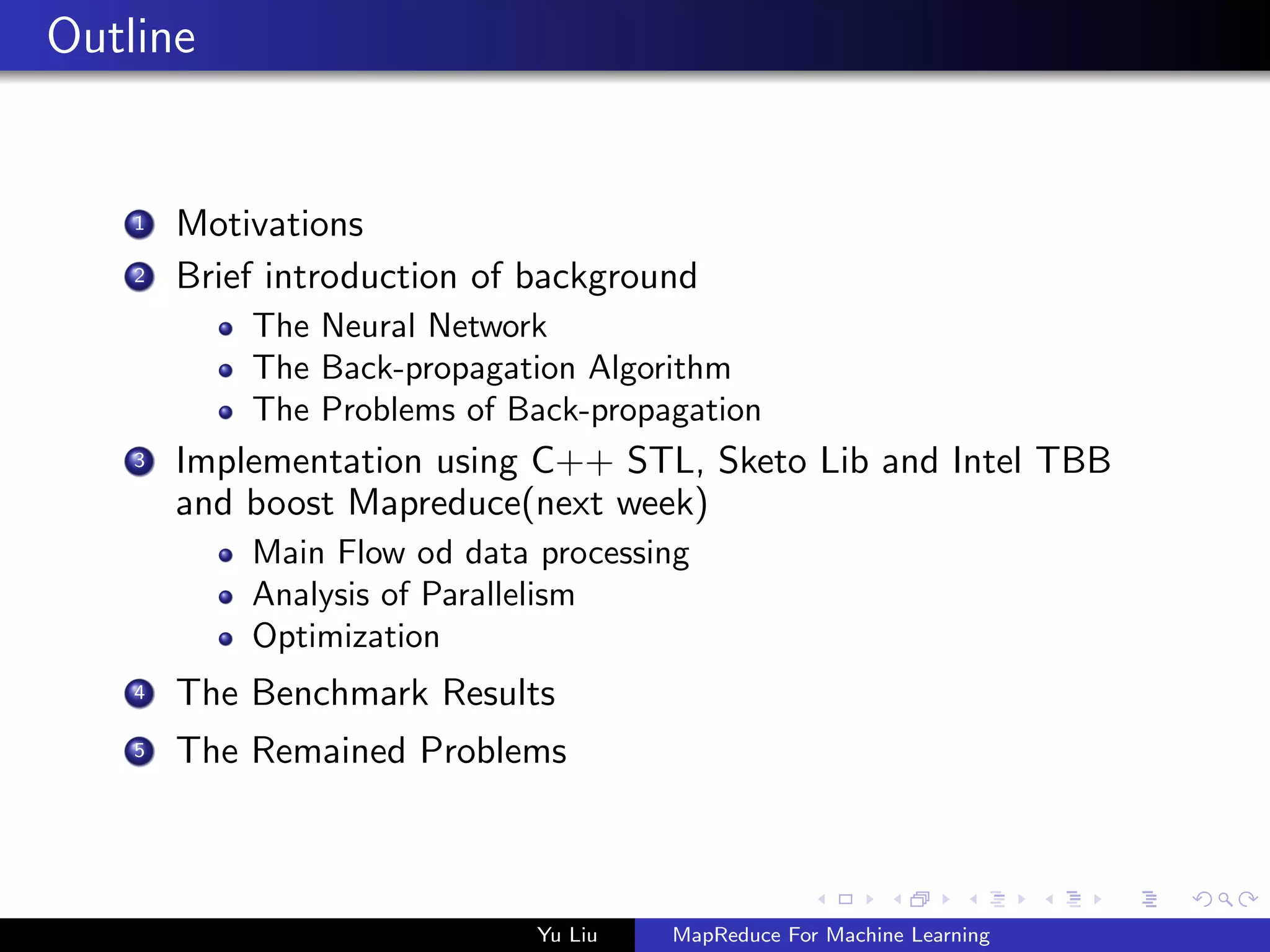 Outline
1 Motivations
2 Brief introduction of background
The Neural Network
The Back-propagation Algorithm
The Problems of Back-propagation
3 Implementation using C++ STL, Sketo Lib and Intel TBB
and boost Mapreduce(next week)
Main Flow od data processing
Analysis of Parallelism
Optimization
4 The Benchmark Results
5 The Remained Problems
Yu Liu MapReduce For Machine Learning
 