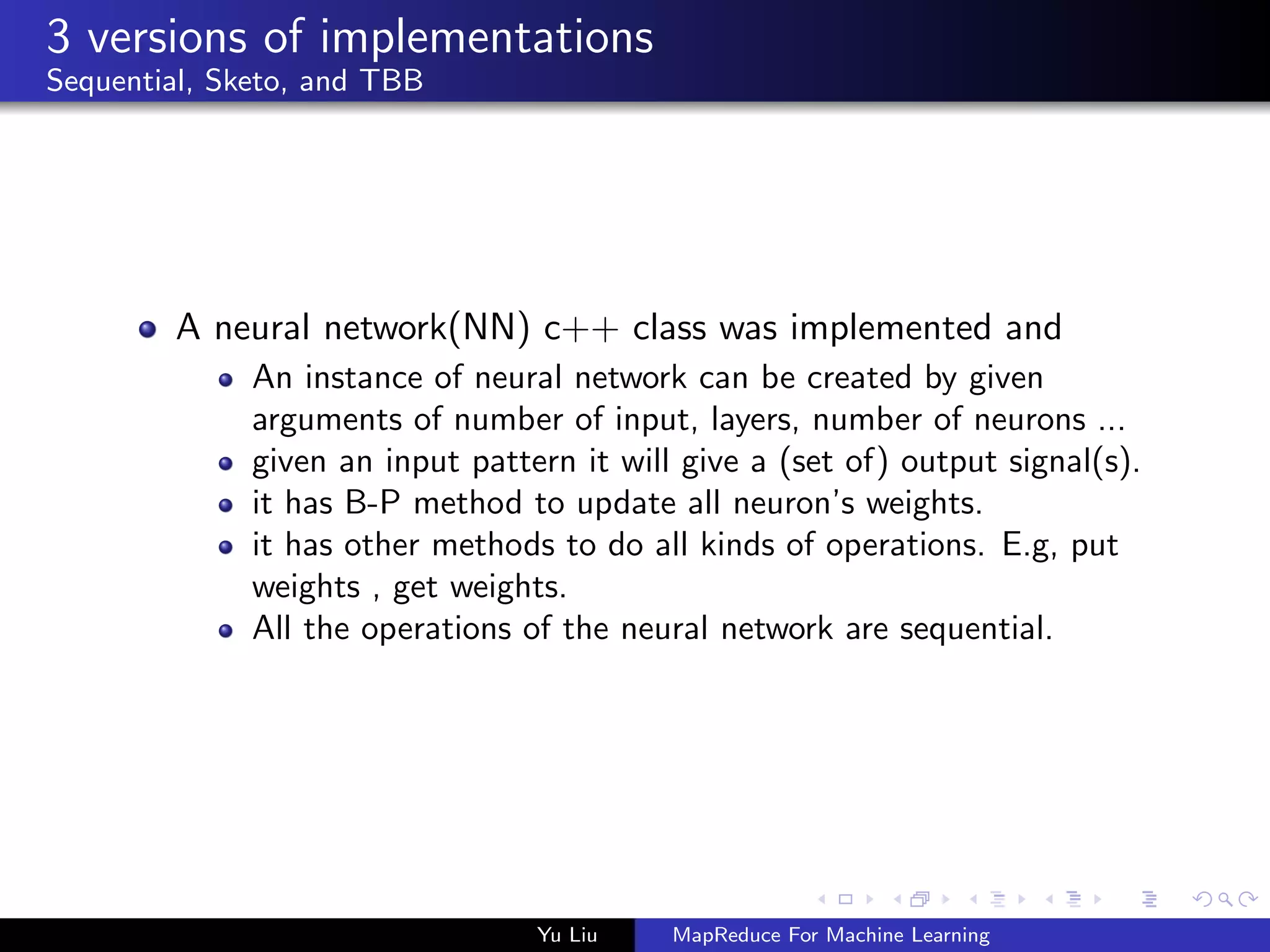 3 versions of implementations
Sequential, Sketo, and TBB
A neural network(NN) c++ class was implemented and
An instance of neural network can be created by given
arguments of number of input, layers, number of neurons ...
given an input pattern it will give a (set of) output signal(s).
it has B-P method to update all neuron’s weights.
it has other methods to do all kinds of operations. E.g, put
weights , get weights.
All the operations of the neural network are sequential.
Yu Liu MapReduce For Machine Learning
 