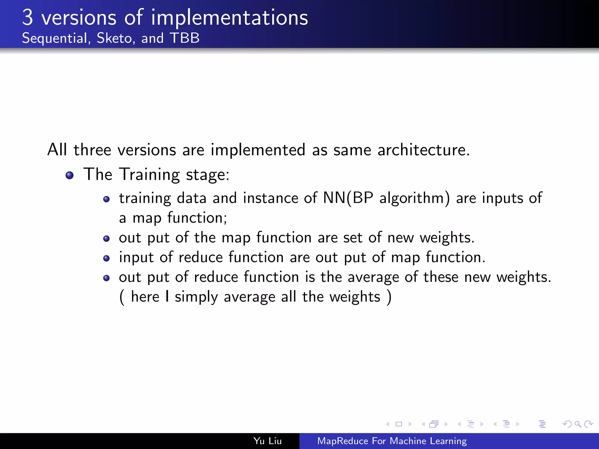 3 versions of implementations
Sequential, Sketo, and TBB
All three versions are implemented as same architecture.
The Training stage:
training data and instance of NN(BP algorithm) are inputs of
a map function;
out put of the map function are set of new weights.
input of reduce function are out put of map function.
out put of reduce function is the average of these new weights.
( here I simply average all the weights )
Yu Liu MapReduce For Machine Learning
 