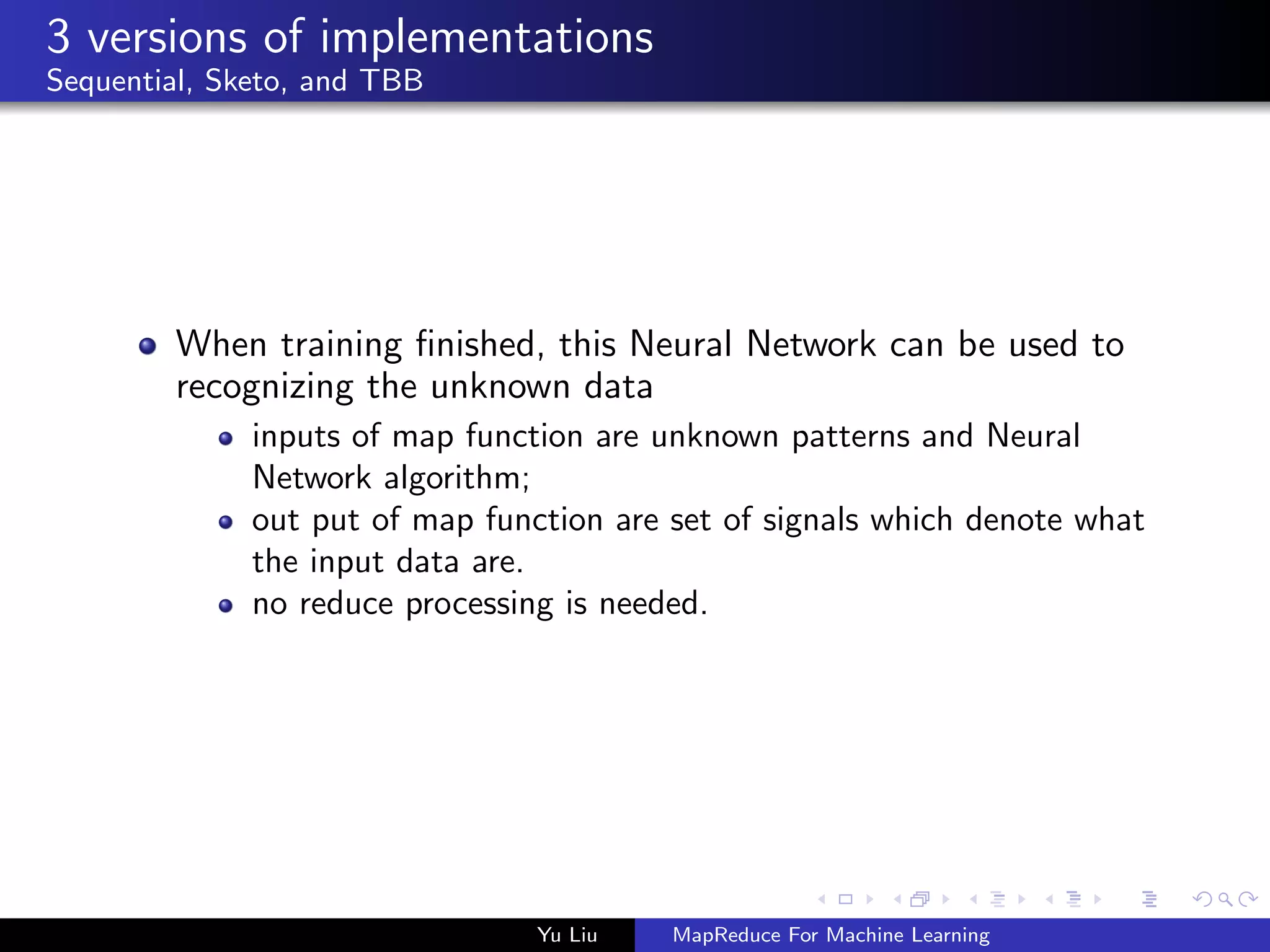 3 versions of implementations
Sequential, Sketo, and TBB
When training ﬁnished, this Neural Network can be used to
recognizing the unknown data
inputs of map function are unknown patterns and Neural
Network algorithm;
out put of map function are set of signals which denote what
the input data are.
no reduce processing is needed.
Yu Liu MapReduce For Machine Learning
 