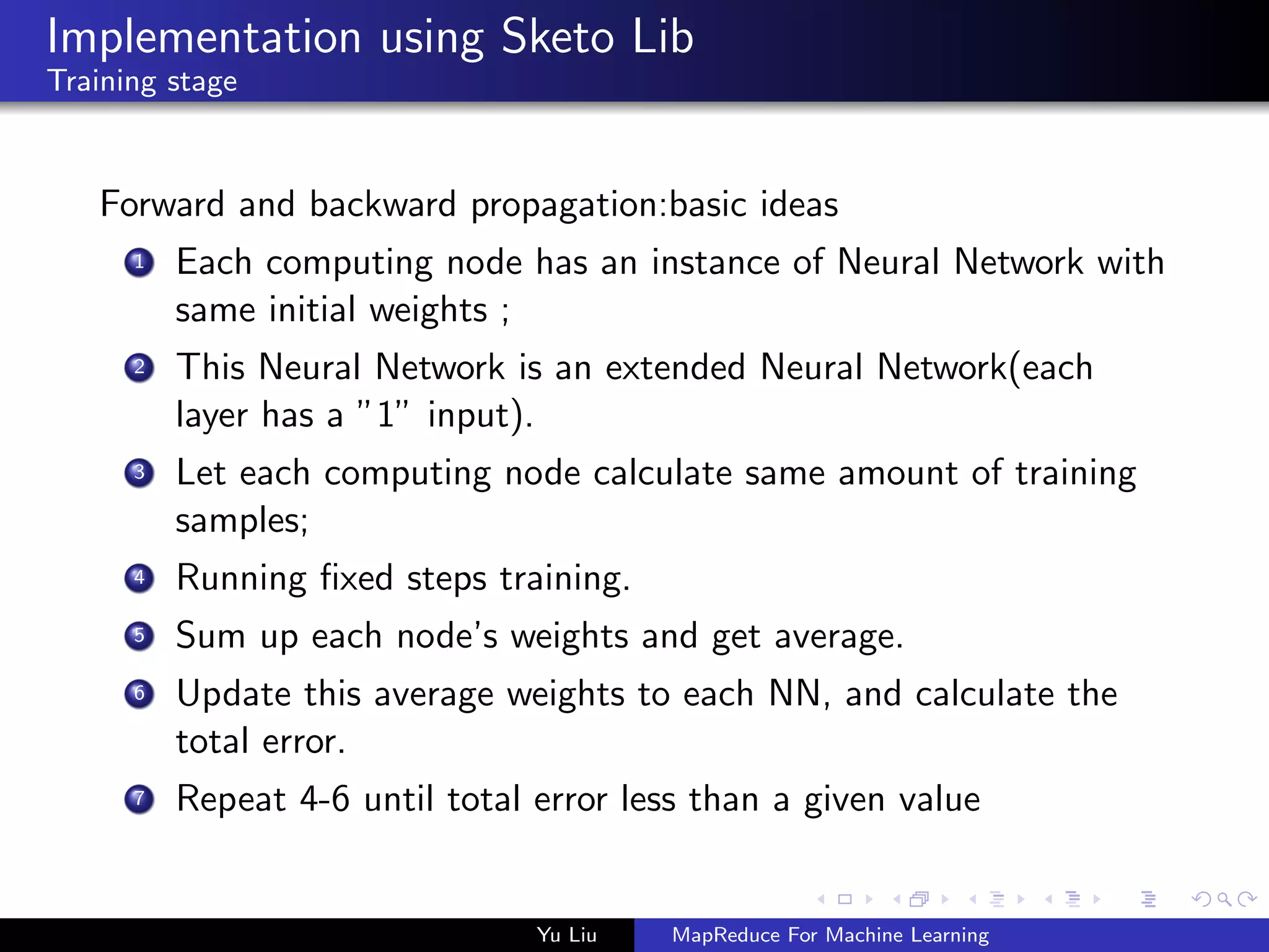 Implementation using Sketo Lib
Training stage
Forward and backward propagation:basic ideas
1 Each computing node has an instance of Neural Network with
same initial weights ;
2 This Neural Network is an extended Neural Network(each
layer has a ”1” input).
3 Let each computing node calculate same amount of training
samples;
4 Running ﬁxed steps training.
5 Sum up each node’s weights and get average.
6 Update this average weights to each NN, and calculate the
total error.
7 Repeat 4-6 until total error less than a given value
Yu Liu MapReduce For Machine Learning
 