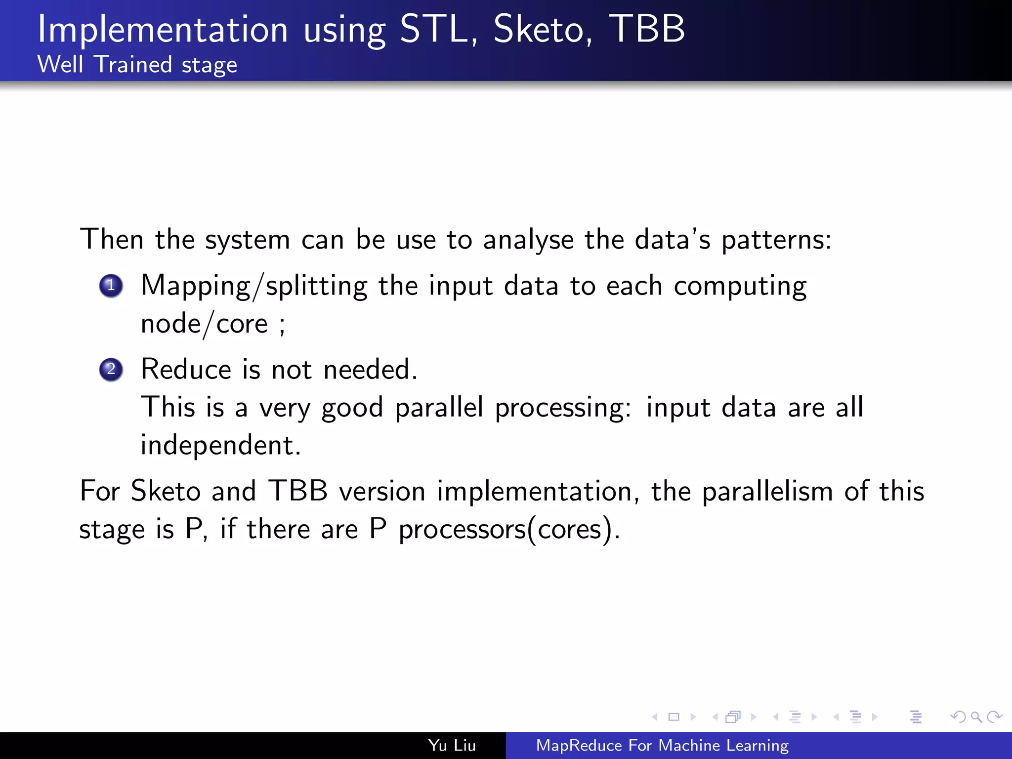 Implementation using STL, Sketo, TBB
Well Trained stage
Then the system can be use to analyse the data’s patterns:
1 Mapping/splitting the input data to each computing
node/core ;
2 Reduce is not needed.
This is a very good parallel processing: input data are all
independent.
For Sketo and TBB version implementation, the parallelism of this
stage is P, if there are P processors(cores).
Yu Liu MapReduce For Machine Learning
 