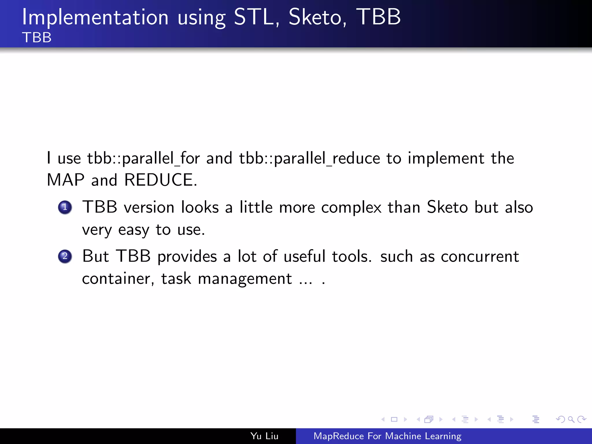 Implementation using STL, Sketo, TBB
TBB
I use tbb::parallel for and tbb::parallel reduce to implement the
MAP and REDUCE.
1 TBB version looks a little more complex than Sketo but also
very easy to use.
2 But TBB provides a lot of useful tools. such as concurrent
container, task management ... .
Yu Liu MapReduce For Machine Learning
 