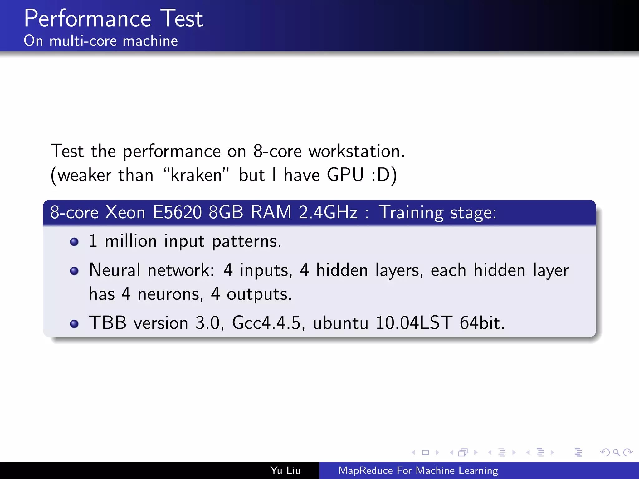 Performance Test
On multi-core machine
Test the performance on 8-core workstation.
(weaker than “kraken” but I have GPU :D)
8-core Xeon E5620 8GB RAM 2.4GHz : Training stage:
1 million input patterns.
Neural network: 4 inputs, 4 hidden layers, each hidden layer
has 4 neurons, 4 outputs.
TBB version 3.0, Gcc4.4.5, ubuntu 10.04LST 64bit.
Yu Liu MapReduce For Machine Learning
 