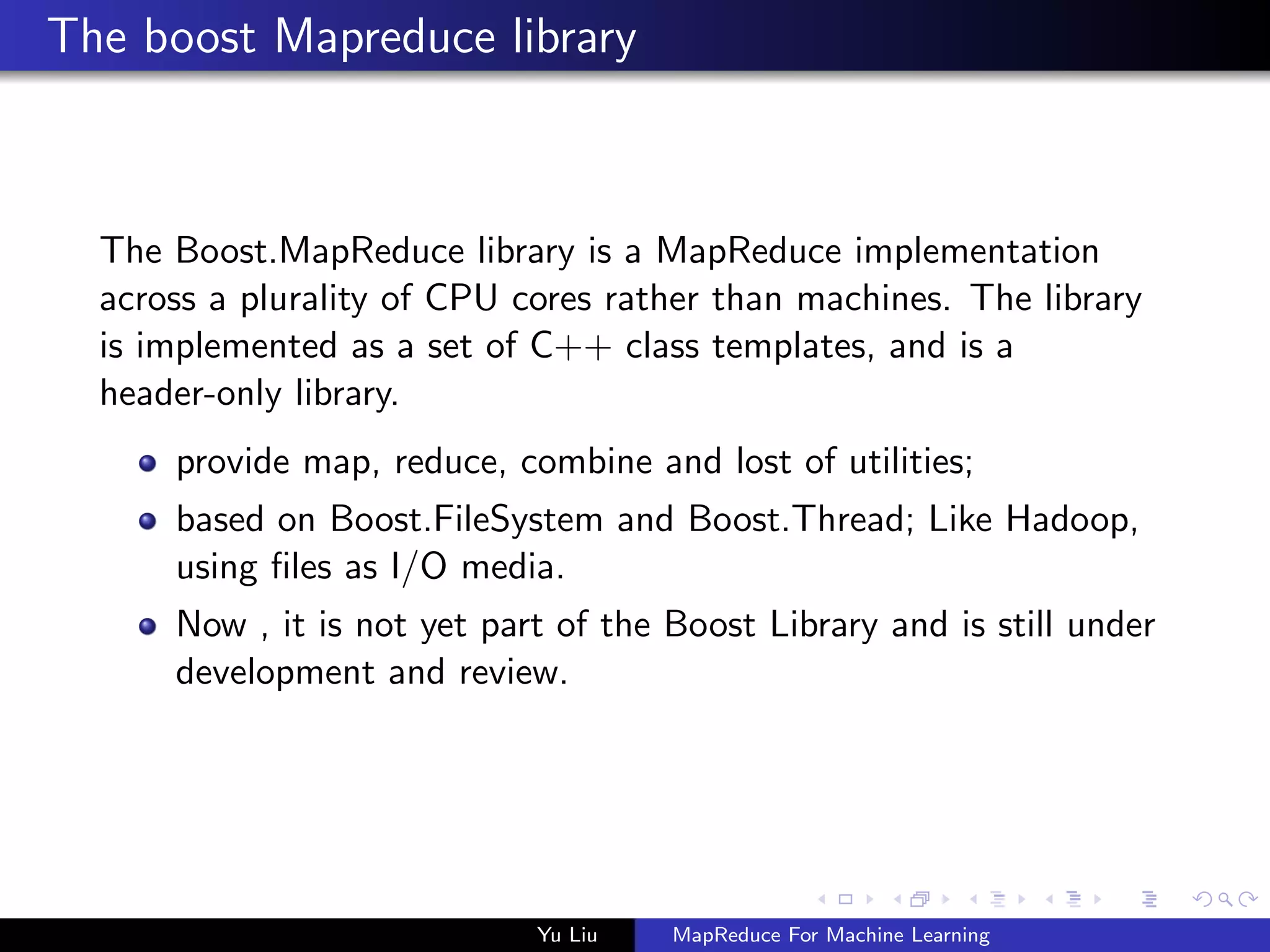 The boost Mapreduce library
The Boost.MapReduce library is a MapReduce implementation
across a plurality of CPU cores rather than machines. The library
is implemented as a set of C++ class templates, and is a
header-only library.
provide map, reduce, combine and lost of utilities;
based on Boost.FileSystem and Boost.Thread; Like Hadoop,
using ﬁles as I/O media.
Now , it is not yet part of the Boost Library and is still under
development and review.
Yu Liu MapReduce For Machine Learning
 