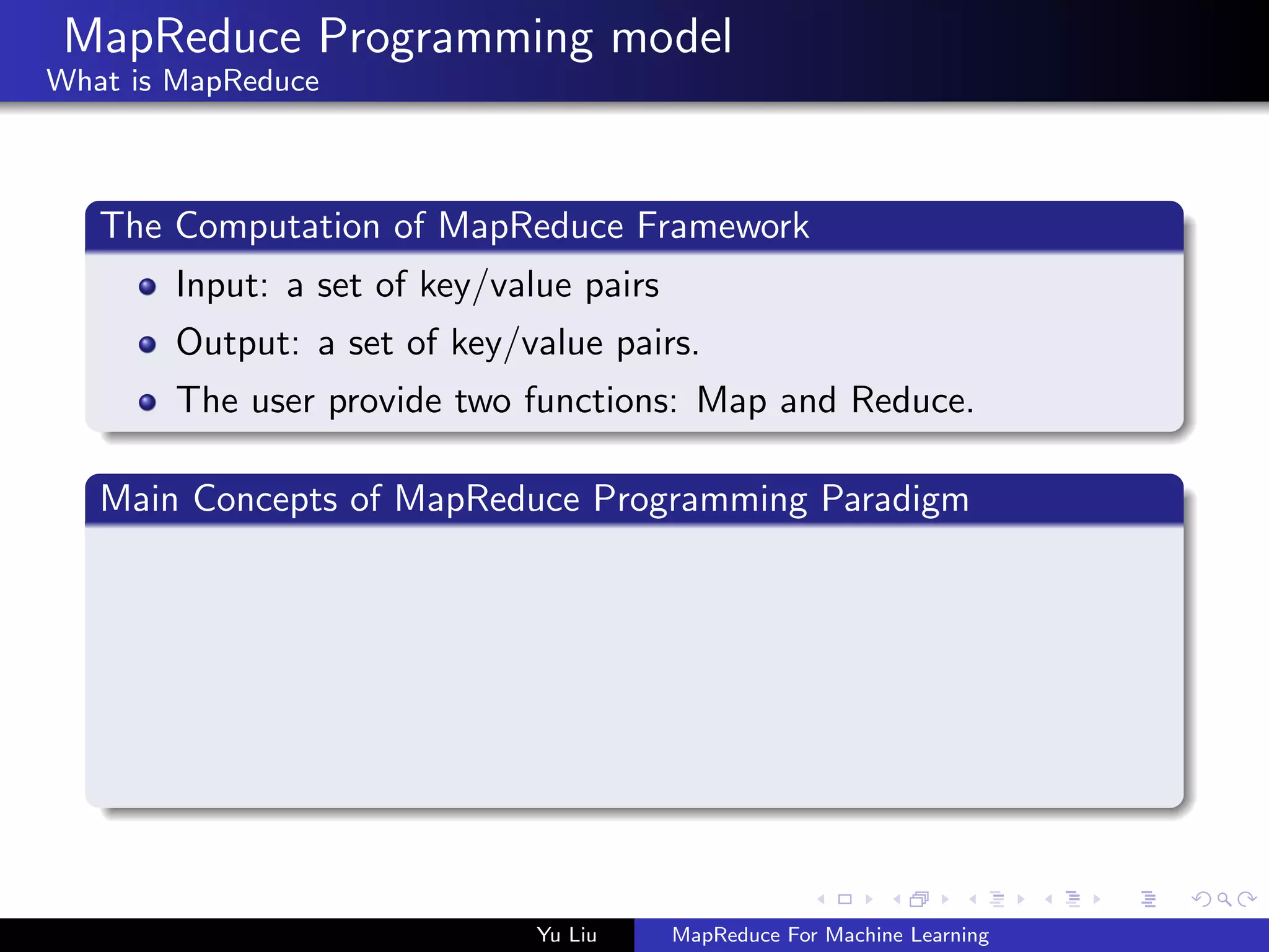 MapReduce Programming model
What is MapReduce
The Computation of MapReduce Framework
Input: a set of key/value pairs
Output: a set of key/value pairs.
The user provide two functions: Map and Reduce.
Main Concepts of MapReduce Programming Paradigm
Yu Liu MapReduce For Machine Learning
 