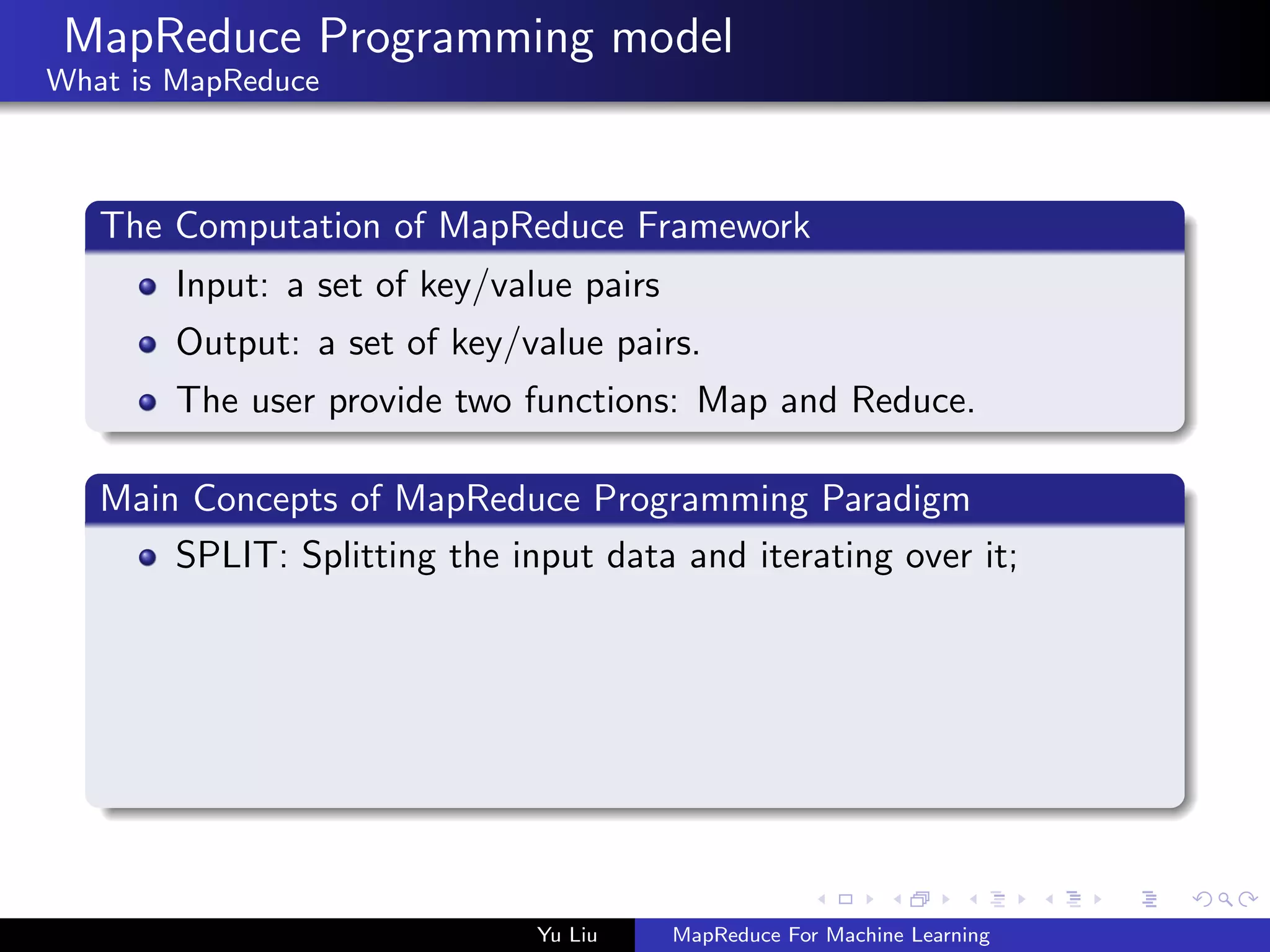 MapReduce Programming model
What is MapReduce
The Computation of MapReduce Framework
Input: a set of key/value pairs
Output: a set of key/value pairs.
The user provide two functions: Map and Reduce.
Main Concepts of MapReduce Programming Paradigm
SPLIT: Splitting the input data and iterating over it;
Yu Liu MapReduce For Machine Learning
 