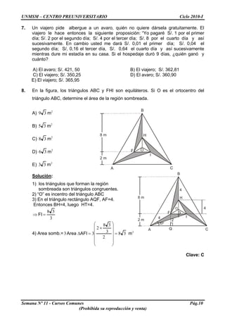 UNMSM – CENTRO PREUNIVERSITARIO Ciclo 2010-I
7. Un viajero pide albergue a un avaro, quién no quiere dársela gratuitamente. El
viajero le hace entonces la siguiente proposición: “Yo pagaré S/. 1 por el primer
día; S/. 2 por el segundo día; S/. 4 por el tercer día; S/. 8 por el cuarto día y así
sucesivamente. En cambio usted me dará S/. 0,01 el primer día; S/. 0,04 el
segundo día; S/, 0,16 el tercer día, S/. 0,64 el cuarto día y así sucesivamente
mientras dure mi estadía en su casa. Si el hospedaje duró 9 días, ¿quién ganó y
cuánto?
A) El avaro; S/. 421, 50 B) El viajero; S/. 362,81
C) El viajero; S/. 350,25 D) El avaro; S/. 360,90
E) El viajero; S/. 365,95
8. En la figura, los triángulos ABC y FHI son equiláteros. Si O es el ortocentro del
triángulo ABC, determine el área de la región sombreada.
Semana Nº 11 - Cursos Comunes Pág.10
(Prohibida su reproducción y venta)
A) 2
39 m
A
B
C
F
H
I
O
B) 2
35 m
8 m
C) 2
38 m
D) 2
36 m
2 m
E) 2
33 m
Solución:
1) los triángulos que forman la región
sombreada son triángulos congruentes.
2) “O” es incentro del triángulo ABC
3) En el triángulo rectángulo AQF, AF=4.
Entonces BH=4, luego HT=4.
3
38
=⇒ FI
4) Area somb.= 2
38
2
3
38
2
33 mAFIArea =
⎟
⎟
⎟
⎟
⎠
⎞
⎜
⎜
⎜
⎜
⎝
⎛
×
=Δ
A
B
C
F
H
I
O
8 m
2 m
30º
4
4
4
2
Q
T
Clave: C
 