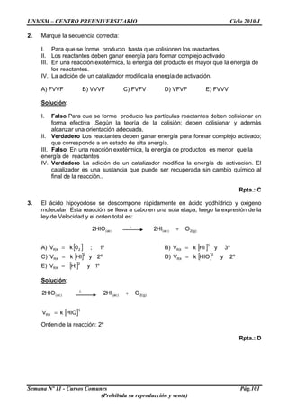 UNMSM – CENTRO PREUNIVERSITARIO Ciclo 2010-I
2. Marque la secuencia correcta:
I. Para que se forme producto basta que colisionen los reactantes
II. Los reactantes deben ganar energía para formar complejo activado
III. En una reacción exotérmica, la energía del producto es mayor que la energía de
los reactantes.
IV. La adición de un catalizador modifica la energía de activación.
A) FVVF B) VVVF C) FVFV D) VFVF E) FVVV
Solución:
I. Falso Para que se forme producto las partículas reactantes deben colisionar en
forma efectiva .Según la teoría de la colisión; deben colisionar y además
alcanzar una orientación adecuada.
II. Verdadero Los reactantes deben ganar energía para formar complejo activado;
que corresponde a un estado de alta energía.
III. Falso En una reacción exotérmica, la energía de productos es menor que la
energía de reactantes
IV. Verdadero La adición de un catalizador modifica la energía de activación. El
catalizador es una sustancia que puede ser recuperada sin cambio químico al
final de la reacción..
Rpta.: C
3. El ácido hipoyodoso se descompone rápidamente en ácido yodhídrico y oxigeno
molecular Esta reacción se lleva a cabo en una sola etapa, luego la expresión de la
ley de Velocidad y el orden total es:
)g(2)ac()ac( OHI2HIO2 +λ
A) B)[ ] º1;0kV 2RX = [ ] º3yHIkV
2
RX =
C) D)[ ] º2yHIkV
2
RX = [ ] º2yHIOkV
2
RX =
E) [ ] º1yHIV
2
RX =
Solución:
Semana Nº 11 - Cursos Comunes Pág.101
(Prohibida su reproducción y venta)
[ ]2
RX
)g(2)ac()ac(
HIOkV
OHI2HIO2
=
+λ
Orden de la reacción: 2º
Rpta.: D
 