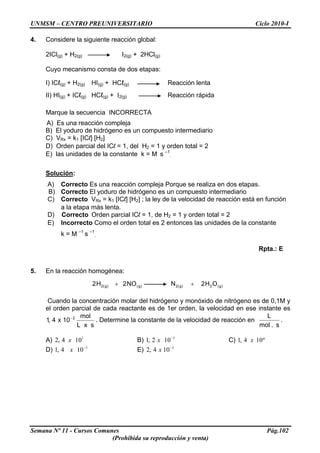 UNMSM – CENTRO PREUNIVERSITARIO Ciclo 2010-I
4. Considere la siguiente reacción global:
2ICl(g) + H2(g) I2(g) + 2HCl(g)
Cuyo mecanismo consta de dos etapas:
I) ICℓ(g) + H2(g) HI(g) + HCℓ(g) Reacción lenta
II) HI(g) + ICℓ(g) HCℓ(g) + I2(g) Reacción rápida
Marque la secuencia INCORRECTA
A) Es una reacción compleja
B) El yoduro de hidrógeno es un compuesto intermediario
C) VRx = k1 [ICl] [H2]
D) Orden parcial del ICl = 1, del H2 = 1 y orden total = 2
E) las unidades de la constante k = M s –1
.
Solución:
A) Correcto Es una reacción compleja Porque se realiza en dos etapas.
B) Correcto El yoduro de hidrógeno es un compuesto intermediario
C) Correcto VRx = k1 [ICl] [H2] ; la ley de la velocidad de reacción está en función
a la etapa más lenta.
D) Correcto Orden parcial ICl = 1, de H2 = 1 y orden total = 2
E) Incorrecto Como el orden total es 2 entonces las unidades de la constante
k = M –1
s –1
.
Rpta.: E
5. En la reacción homogénea:
)g(2)g(2)g()g(2 OH2NNO2H2 ++
Cuando la concentración molar del hidrógeno y monóxido de nitrógeno es de 0,1M y
el orden parcial de cada reactante es de 1er orden, la velocidad en ese instante es
sxL
mol
10x4,1 2−
. Determine la constante de la velocidad de reacción en
s.mol
L
.
A) B) C)1
104,2 x 1
102,1 −
x º104,1 x
D) E)1
104,1 −
x 1
104,2 −
x
Semana Nº 11 - Cursos Comunes Pág.102
(Prohibida su reproducción y venta)
 