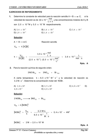 UNMSM – CENTRO PREUNIVERSITARIO Ciclo 2010-I
EJERCICIOS DE REFORZAMIENTO
1. Determine la constante de velocidad para la reacción sencilla A + B C, si la
velocidad de reacción es de
sxL
mol
10x6,3 4−
y las concentraciones molares de A y B
son respectivamente.M10x0,2 2−
M10x0,5y 1−
A) B) C)2
106,3 −
x 3
106,1 −
x 3
106,3 −
x
D) E)2
108,1 −
x 1
106,1 −
x
Solución:
A + B C Reacción sencilla
[ ][ ]
[ ][ ] s.mol
L
10x6,3
L
mol
)10x0,5()10x0,2(
s.L
mol
10x6,3
BA
V
k
BAkV
2
2
2
12
4
RX
RX
−
−−
−
===
=
Rpta. A
2. Para la reacción química de segundo orden.
)g(2)g()g( BrNO2BrNO2 +→
A cierta temperatura y la velocidad de reacción es
. Determine la concentración molar del NOBr.
111
sM10x0,8k −−−
=
1
s.M2,3 −
A) B) C) D)
E)
º100,2 x 1
105,2 x 1
100,4 −
x
2
100,4 −
x º100,4 x
Solución:
[ ]
[ ]
[ ] M10x0,2M2NOBr
M410x4,0
s.M
1
10x0,8
s/M2,3
k
V
NOBr
NOBrkV
BrNO2NOBr2
o
21
1
RX2
2
RX
)g(2)g)g(
==
====
=
+
−
(
Rpta. A
Semana Nº 11 - Cursos Comunes Pág.106
(Prohibida su reproducción y venta)
 