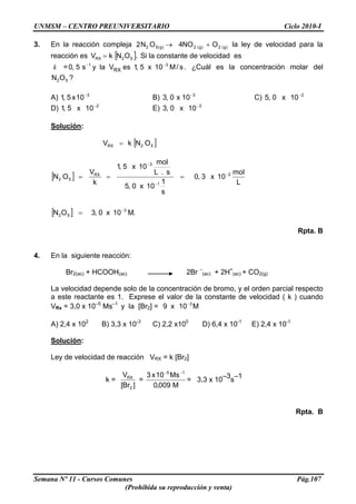 UNMSM – CENTRO PREUNIVERSITARIO Ciclo 2010-I
3. En la reacción compleja )g(2)g(2)g(52 ONO4ON2 +→ la ley de velocidad para la
reacción es Si la constante de velocidad es[ .ONkV 52RX = ]
k = . ¿Cuál es la concentración molar dels/M10x5,1esVlays5,0 31
RX
−−
52ON ?
A) B) C)3
10x5,1 − 3
10x0,3 − 2
10x0,5 −
D) E)2
10x5,1 − 2
10x0,3 −
Solución:
[ ]52RX ONkV =
[ ]
[ ] .M10x0,3ON
L
mol
10x3,0
s
1
10x0,5
s.L
mol
10x5,1
k
V
ON
3
52
2
1
3
RX
52
−
−
−
−
=
===
Rpta. B
4. En la siguiente reacción:
Br2(ac) + HCOOH(ac) 2Br –
(ac) + 2H+
(ac) + CO2(g)
La velocidad depende solo de la concentración de bromo, y el orden parcial respecto
a este reactante es 1. Exprese el valor de la constante de velocidad ( k ) cuando
VRx = 3,0 x 10–5
Ms–1
y la [Br2] = M10x9 3−
A) 2,4 x 102
B) 3,3 x 10-3
C) 2,2 x100
D) 6,4 x 10-1
E) 2,4 x 10-1
Solución:
Ley de velocidad de reacción VRX = k [Br2]
k =
]Br[
V
2
RX
=
M009,0
Ms10x3 15 −−
= 3,3 x 10–3s–1
Rpta. B
Semana Nº 11 - Cursos Comunes Pág.107
(Prohibida su reproducción y venta)
 