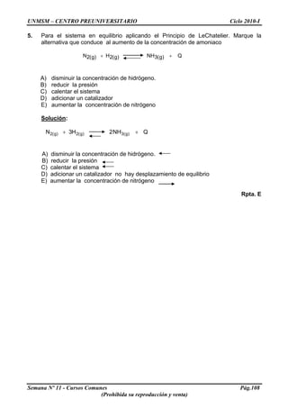 UNMSM – CENTRO PREUNIVERSITARIO Ciclo 2010-I
5. Para el sistema en equilibrio aplicando el Principio de LeChatelier. Marque la
alternativa que conduce al aumento de la concentración de amoniaco
Q)g(3NH)g(2H)g(2N ++
A) disminuir la concentración de hidrógeno.
B) reducir la presión
C) calentar el sistema
D) adicionar un catalizador
E) aumentar la concentración de nitrógeno
Solución:
QNH2H3N )g(3)g(2)g(2 ++
A) disminuir la concentración de hidrógeno.
B) reducir la presión
C) calentar el sistema
D) adicionar un catalizador no hay desplazamiento de equilibrio
E) aumentar la concentración de nitrógeno
Rpta. E
Semana Nº 11 - Cursos Comunes Pág.108
(Prohibida su reproducción y venta)
 