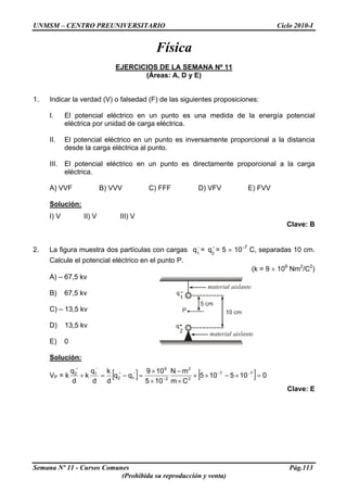 UNMSM – CENTRO PREUNIVERSITARIO Ciclo 2010-I
Física
EJERCICIOS DE LA SEMANA Nº 11
(Áreas: A, D y E)
1. Indicar la verdad (V) o falsedad (F) de las siguientes proposiciones:
I. El potencial eléctrico en un punto es una medida de la energía potencial
eléctrica por unidad de carga eléctrica.
II. El potencial eléctrico en un punto es inversamente proporcional a la distancia
desde la carga eléctrica al punto.
III. El potencial eléctrico en un punto es directamente proporcional a la carga
eléctrica.
A) VVF B) VVV C) FFF D) VFV E) FVV
Solución:
I) V II) V III) V
Clave: B
2. La figura muestra dos partículas con cargas = = 5 × 10–7
C, separadas 10 cm.
Calcule el potencial eléctrico en el punto P.
−
1
q +
2
q
(k = 9 × 109
Nm2
/C2
)
A) – 67,5 kv
B) 67,5 kv
C) – 13,5 kv
D) 13,5 kv
E) 0
Solución:
VP = k [ ] [ ] 0105105
Cm
mN
105
109
qq
d
k
d
q
k
d
q 77
2
2
2
9
12
12
=×−××
×
−
×
×
=−=+ −−
−
−+
−+
Clave: E
Semana Nº 11 - Cursos Comunes Pág.113
(Prohibida su reproducción y venta)
 