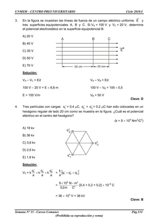 UNMSM – CENTRO PREUNIVERSITARIO Ciclo 2010-I
3. En la figura se muestran las líneas de fuerza de un campo eléctrico uniforme E y
tres superficies equipotenciales A, B y C. Si VA = 100 V y VC = 20 V, determine
el potencial electrostático en la superficie equipotencial B.
A) 20 V
B) 40 V
C) 30 V
D) 50 V
E) 70 V
Solución:
VA – VC = Ed VA – VB = Ed
100 V – 20 V = E × 8,8 m 100 V – VB = 100 × 0,5
E = 100 V/m VB = 50 V
Clave: D
4. Tres partículas con cargas = 0,4 μC, = = 0,2 μC han sido colocadas en un
hexágono regular de lado 20 cm como se muestra en la figura. ¿Cuál es el potencial
eléctrico en el centro del hexágono?
+
1
q +
2
q +
3
q
(k = 9 × 109
Nm2
/C2
)
A) 18 kv
B) 36 kv
C) 3,6 kv
D) 2,6 kv
E) 1,8 kv
Solución:
V0 = k
a
q
k
a
q
k
a
q 321
+−+
++ = [ ]+++
++ 321 qqq
a
k
= 2
29
C
mN
m2,0
109 −×
[0,4 + 0,2 + 0,2] × 10–6
C
= 36 × 103
V = 36 kV
Clave: B
Semana Nº 11 - Cursos Comunes Pág.114
(Prohibida su reproducción y venta)
 