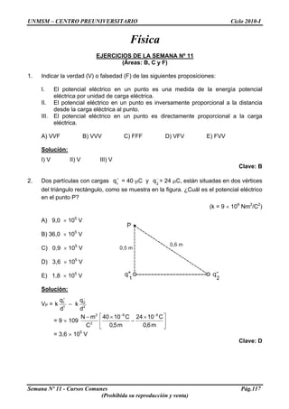 UNMSM – CENTRO PREUNIVERSITARIO Ciclo 2010-I
Física
EJERCICIOS DE LA SEMANA Nº 11
(Áreas: B, C y F)
1. Indicar la verdad (V) o falsedad (F) de las siguientes proposiciones:
I. El potencial eléctrico en un punto es una medida de la energía potencial
eléctrica por unidad de carga eléctrica.
II. El potencial eléctrico en un punto es inversamente proporcional a la distancia
desde la carga eléctrica al punto.
III. El potencial eléctrico en un punto es directamente proporcional a la carga
eléctrica.
A) VVF B) VVV C) FFF D) VFV E) FVV
Solución:
I) V II) V III) V
Clave: B
2. Dos partículas con cargas = 40 μC y = 24 μC, están situadas en dos vértices
del triángulo rectángulo, como se muestra en la figura. ¿Cuál es el potencial eléctrico
en el punto P?
+
1
q −
2
q
(k = 9 × 109
Nm2
/C2
)
A) 9,0 × 105
V
B) 36,0 × 105
V
C) 0,9 × 105
V
D) 3,6 × 105
V
E) 1,8 × 105
V
Solución:
VP = 2
2
1
1
d
q
k
d
q
k
−+
−
= 9 × 109 ⎥
⎦
⎤
⎢
⎣
⎡ ×
−
×− −−
m6,0
C1024
m5,0
C1040
C
mN 66
2
2
= 3,6 × 105
V
Clave: D
Semana Nº 11 - Cursos Comunes Pág.117
(Prohibida su reproducción y venta)
 