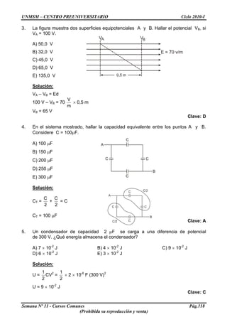 UNMSM – CENTRO PREUNIVERSITARIO Ciclo 2010-I
3. La figura muestra dos superficies equipotenciales A y B. Hallar el potencial VB, si
VA = 100 V.
A) 50,0 V
B) 32,0 V
C) 45,0 V
D) 65,0 V
E) 135,0 V
Solución:
VA – VB = Ed
100 V – VB = 70
m
V
× 0,5 m
VB = 65 V
Clave: D
4. En el sistema mostrado, hallar la capacidad equivalente entre los puntos A y B.
Considere C = 100μF.
A) 100 μF
B) 150 μF
C) 200 μF
D) 250 μF
E) 300 μF
Solución:
CT =
2
C
+
2
C
= C
CT = 100 μF
Clave: A
5. Un condensador de capacidad 2 μF se carga a una diferencia de potencial
de 300 V. ¿Qué energía almacena el condensador?
A) 7 × 10-2
J B) 4 × 10-2
J C) 9 × 10-2
J
D) 6 × 10-2
J E) 3 × 10-2
J
Solución:
U =
2
1
CV2
=
2
1
× 2 × 10-6
F (300 V)2
U = 9 × 10-2
J
Clave: C
Semana Nº 11 - Cursos Comunes Pág.118
(Prohibida su reproducción y venta)
 