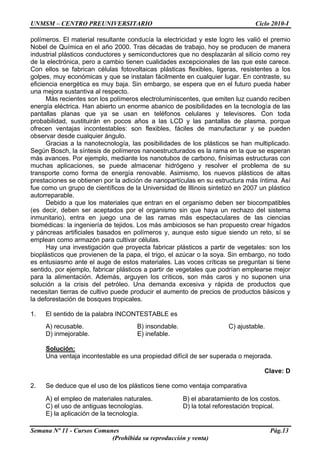 UNMSM – CENTRO PREUNIVERSITARIO Ciclo 2010-I
Semana Nº 11 - Cursos Comunes Pág.13
(Prohibida su reproducción y venta)
polímeros. El material resultante conducía la electricidad y este logro les valió el premio
Nobel de Química en el año 2000. Tras décadas de trabajo, hoy se producen de manera
industrial plásticos conductores y semiconductores que no desplazarán al silicio como rey
de la electrónica, pero a cambio tienen cualidades excepcionales de las que este carece.
Con ellos se fabrican células fotovoltaicas plásticas flexibles, ligeras, resistentes a los
golpes, muy económicas y que se instalan fácilmente en cualquier lugar. En contraste, su
eficiencia energética es muy baja. Sin embargo, se espera que en el futuro pueda haber
una mejora sustantiva al respecto.
Más recientes son los polímeros electroluminiscentes, que emiten luz cuando reciben
energía eléctrica. Han abierto un enorme abanico de posibilidades en la tecnología de las
pantallas planas que ya se usan en teléfonos celulares y televisores. Con toda
probabilidad, sustituirán en pocos años a las LCD y las pantallas de plasma, porque
ofrecen ventajas incontestables: son flexibles, fáciles de manufacturar y se pueden
observar desde cualquier ángulo.
Gracias a la nanotecnología, las posibilidades de los plásticos se han multiplicado.
Según Bosch, la síntesis de polímeros nanoestructurados es la rama en la que se esperan
más avances. Por ejemplo, mediante los nanotubos de carbono, finísimas estructuras con
muchas aplicaciones, se puede almacenar hidrógeno y resolver el problema de su
transporte como forma de energía renovable. Asimismo, los nuevos plásticos de altas
prestaciones se obtienen por la adición de nanopartículas en su estructura más íntima. Así
fue como un grupo de científicos de la Universidad de Illinois sintetizó en 2007 un plástico
autorreparable.
Debido a que los materiales que entran en el organismo deben ser biocompatibles
(es decir, deben ser aceptados por el organismo sin que haya un rechazo del sistema
inmunitario), entra en juego una de las ramas más espectaculares de las ciencias
biomédicas: la ingeniería de tejidos. Los más ambiciosos se han propuesto crear hígados
y páncreas artificiales basados en polímeros y, aunque esto sigue siendo un reto, sí se
emplean como armazón para cultivar células.
Hay una investigación que proyecta fabricar plásticos a partir de vegetales: son los
bioplásticos que provienen de la papa, el trigo, el azúcar o la soya. Sin embargo, no todo
es entusiasmo ante el auge de estos materiales. Las voces críticas se preguntan si tiene
sentido, por ejemplo, fabricar plásticos a partir de vegetales que podrían emplearse mejor
para la alimentación. Además, arguyen los críticos, son más caros y no suponen una
solución a la crisis del petróleo. Una demanda excesiva y rápida de productos que
necesitan tierras de cultivo puede producir el aumento de precios de productos básicos y
la deforestación de bosques tropicales.
1. El sentido de la palabra INCONTESTABLE es
A) recusable. B) insondable. C) ajustable.
D) inmejorable. E) inefable.
Solución:
Una ventaja incontestable es una propiedad difícil de ser superada o mejorada.
Clave: D
2. Se deduce que el uso de los plásticos tiene como ventaja comparativa
A) el empleo de materiales naturales. B) el abaratamiento de los costos.
C) el uso de antiguas tecnologías. D) la total reforestación tropical.
E) la aplicación de la tecnología.
 