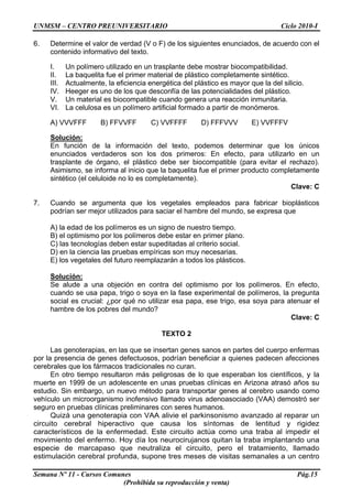 UNMSM – CENTRO PREUNIVERSITARIO Ciclo 2010-I
Semana Nº 11 - Cursos Comunes Pág.15
(Prohibida su reproducción y venta)
6. Determine el valor de verdad (V o F) de los siguientes enunciados, de acuerdo con el
contenido informativo del texto.
I. Un polímero utilizado en un trasplante debe mostrar biocompatibilidad.
II. La baquelita fue el primer material de plástico completamente sintético.
III. Actualmente, la eficiencia energética del plástico es mayor que la del silicio.
IV. Heeger es uno de los que desconfía de las potencialidades del plástico.
V. Un material es biocompatible cuando genera una reacción inmunitaria.
VI. La celulosa es un polímero artificial formado a partir de monómeros.
A) VVVFFF B) FFVVFF C) VVFFFF D) FFFVVV E) VVFFFV
Solución:
En función de la información del texto, podemos determinar que los únicos
enunciados verdaderos son los dos primeros: En efecto, para utilizarlo en un
trasplante de órgano, el plástico debe ser biocompatible (para evitar el rechazo).
Asimismo, se informa al inicio que la baquelita fue el primer producto completamente
sintético (el celuloide no lo es completamente).
Clave: C
7. Cuando se argumenta que los vegetales empleados para fabricar bioplásticos
podrían ser mejor utilizados para saciar el hambre del mundo, se expresa que
A) la edad de los polímeros es un signo de nuestro tiempo.
B) el optimismo por los polímeros debe estar en primer plano.
C) las tecnologías deben estar supeditadas al criterio social.
D) en la ciencia las pruebas empíricas son muy necesarias.
E) los vegetales del futuro reemplazarán a todos los plásticos.
Solución:
Se alude a una objeción en contra del optimismo por los polímeros. En efecto,
cuando se usa papa, trigo o soya en la fase experimental de polímeros, la pregunta
social es crucial: ¿por qué no utilizar esa papa, ese trigo, esa soya para atenuar el
hambre de los pobres del mundo?
Clave: C
TEXTO 2
Las genoterapias, en las que se insertan genes sanos en partes del cuerpo enfermas
por la presencia de genes defectuosos, podrían beneficiar a quienes padecen afecciones
cerebrales que los fármacos tradicionales no curan.
En otro tiempo resultaron más peligrosas de lo que esperaban los científicos, y la
muerte en 1999 de un adolescente en unas pruebas clínicas en Arizona atrasó años su
estudio. Sin embargo, un nuevo método para transportar genes al cerebro usando como
vehículo un microorganismo inofensivo llamado virus adenoasociado (VAA) demostró ser
seguro en pruebas clínicas preliminares con seres humanos.
Quizá una genoterapia con VAA alivie el parkinsonismo avanzado al reparar un
circuito cerebral hiperactivo que causa los síntomas de lentitud y rigidez
característicos de la enfermedad. Este circuito actúa como una traba al impedir el
movimiento del enfermo. Hoy día los neurocirujanos quitan la traba implantando una
especie de marcapaso que neutraliza el circuito, pero el tratamiento, llamado
estimulación cerebral profunda, supone tres meses de visitas semanales a un centro
 