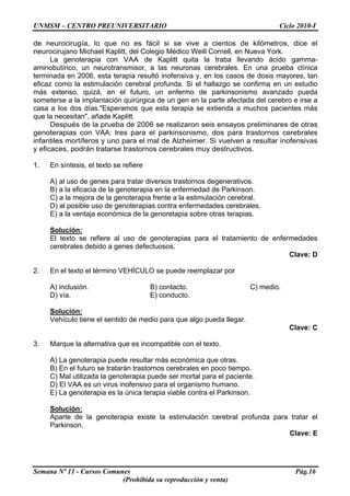 UNMSM – CENTRO PREUNIVERSITARIO Ciclo 2010-I
Semana Nº 11 - Cursos Comunes Pág.16
(Prohibida su reproducción y venta)
de neurocirugía, lo que no es fácil si se vive a cientos de kilómetros, dice el
neurocirujano Michael Kaplitt, del Colegio Médico Weill Cornell, en Nueva York.
La genoterapia con VAA de Kaplitt quita la traba llevando ácido gamma-
aminobutírico, un neurotransmisor, a las neuronas cerebrales. En una prueba clínica
terminada en 2006, esta terapia resultó inofensiva y, en los casos de dosis mayores, tan
eficaz como la estimulación cerebral profunda. Si el hallazgo se confirma en un estudio
más extenso, quizá, en el futuro, un enfermo de parkinsonismo avanzado pueda
someterse a la implantación quirúrgica de un gen en la parte afectada del cerebro e irse a
casa a los dos días."Esperamos que esta terapia se extienda a muchos pacientes más
que la necesitan", añade Kaplitt.
Después de la prueba de 2006 se realizaron seis ensayos preliminares de otras
genoterapias con VAA: tres para el parkinsonismo, dos para trastornos cerebrales
infantiles mortíferos y uno para el mal de Alzheimer. Si vuelven a resultar inofensivas
y eficaces, podrán tratarse trastornos cerebrales muy destructivos.
1. En síntesis, el texto se refiere
A) al uso de genes para tratar diversos trastornos degenerativos.
B) a la eficacia de la genoterapia en la enfermedad de Parkinson.
C) a la mejora de la genoterapia frente a la estimulación cerebral.
D) al posible uso de genoterapias contra enfermedades cerebrales.
E) a la ventaja económica de la genoretapia sobre otras terapias.
Solución:
El texto se refiere al uso de genoterapias para el tratamiento de enfermedades
cerebrales debido a genes defectuosos.
Clave: D
2. En el texto el término VEHÍCULO se puede reemplazar por
A) inclusión. B) contacto. C) medio.
D) vía. E) conducto.
Solución:
Vehículo tiene el sentido de medio para que algo pueda llegar.
Clave: C
3. Marque la alternativa que es incompatible con el texto.
A) La genoterapia puede resultar más económica que otras.
B) En el futuro se tratarán trastornos cerebrales en poco tiempo.
C) Mal utilizada la genoterapia puede ser mortal para el paciente.
D) El VAA es un virus inofensivo para el organismo humano.
E) La genoterapia es la única terapia viable contra el Parkinson.
Solución:
Aparte de la genoterapia existe la estimulación cerebral profunda para tratar el
Parkinson.
Clave: E
 