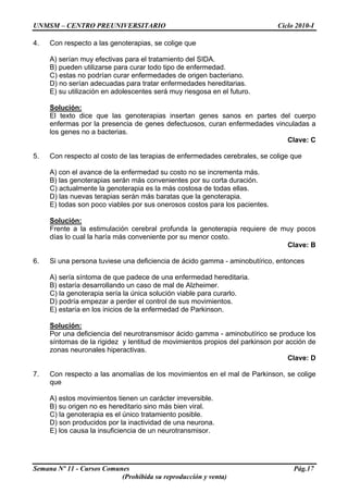UNMSM – CENTRO PREUNIVERSITARIO Ciclo 2010-I
Semana Nº 11 - Cursos Comunes Pág.17
(Prohibida su reproducción y venta)
4. Con respecto a las genoterapias, se colige que
A) serían muy efectivas para el tratamiento del SIDA.
B) pueden utilizarse para curar todo tipo de enfermedad.
C) estas no podrían curar enfermedades de origen bacteriano.
D) no serían adecuadas para tratar enfermedades hereditarias.
E) su utilización en adolescentes será muy riesgosa en el futuro.
Solución:
El texto dice que las genoterapias insertan genes sanos en partes del cuerpo
enfermas por la presencia de genes defectuosos, curan enfermedades vinculadas a
los genes no a bacterias.
Clave: C
5. Con respecto al costo de las terapias de enfermedades cerebrales, se colige que
A) con el avance de la enfermedad su costo no se incrementa más.
B) las genoterapias serán más convenientes por su corta duración.
C) actualmente la genoterapia es la más costosa de todas ellas.
D) las nuevas terapias serán más baratas que la genoterapia.
E) todas son poco viables por sus onerosos costos para los pacientes.
Solución:
Frente a la estimulación cerebral profunda la genoterapia requiere de muy pocos
días lo cual la haría más conveniente por su menor costo.
Clave: B
6. Si una persona tuviese una deficiencia de ácido gamma - aminobutírico, entonces
A) sería síntoma de que padece de una enfermedad hereditaria.
B) estaría desarrollando un caso de mal de Alzheimer.
C) la genoterapia sería la única solución viable para curarlo.
D) podría empezar a perder el control de sus movimientos.
E) estaría en los inicios de la enfermedad de Parkinson.
Solución:
Por una deficiencia del neurotransmisor ácido gamma - aminobutírico se produce los
síntomas de la rigidez y lentitud de movimientos propios del parkinson por acción de
zonas neuronales hiperactivas.
Clave: D
7. Con respecto a las anomalías de los movimientos en el mal de Parkinson, se colige
que
A) estos movimientos tienen un carácter irreversible.
B) su origen no es hereditario sino más bien viral.
C) la genoterapia es el único tratamiento posible.
D) son producidos por la inactividad de una neurona.
E) los causa la insuficiencia de un neurotransmisor.
 