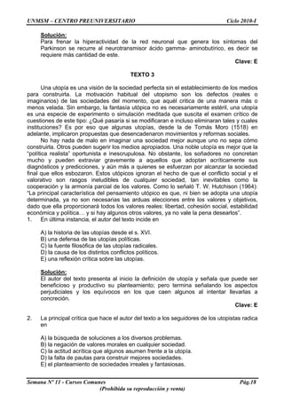 UNMSM – CENTRO PREUNIVERSITARIO Ciclo 2010-I
Semana Nº 11 - Cursos Comunes Pág.18
(Prohibida su reproducción y venta)
Solución:
Para frenar la hiperactividad de la red neuronal que genera los síntomas del
Parkinson se recurre al neurotransmisor ácido gamma- aminobutírico, es decir se
requiere más cantidad de este.
Clave: E
TEXTO 3
Una utopía es una visión de la sociedad perfecta sin el establecimiento de los medios
para construirla. La motivación habitual del utopismo son los defectos (reales o
imaginarios) de las sociedades del momento, que aquél critica de una manera más o
menos velada. Sin embargo, la fantasía utópica no es necesariamente estéril, una utopía
es una especie de experimento o simulación meditada que suscita el examen crítico de
cuestiones de este tipo: ¿Qué pasaría si se modificaran e incluso eliminaran tales y cuales
instituciones? Es por eso que algunas utopías, desde la de Tomás Moro (1518) en
adelante, implicaron propuestas que desencadenaron movimientos y reformas sociales.
No hay nada de malo en imaginar una sociedad mejor aunque uno no sepa cómo
construirla. Otros pueden sugerir los medios apropiados. Una noble utopía es mejor que la
“política realista” oportunista e inescrupulosa. No obstante, los soñadores no concretan
mucho y pueden extraviar gravemente a aquellos que adoptan acríticamente sus
diagnósticos y predicciones, y aún más a quienes se esfuerzan por alcanzar la sociedad
final que ellos esbozaron. Estos utópicos ignoran el hecho de que el conflicto social y el
valorativo son rasgos ineludibles de cualquier sociedad, tan inevitables como la
cooperación y la armonía parcial de los valores. Como lo señaló T. W. Hutchison (1964):
“La principal característica del pensamiento utópico es que, ni bien se adopta una utopía
determinada, ya no son necesarias las arduas elecciones entre los valores y objetivos,
dado que ella proporcionará todos los valores reales: libertad, cohesión social, estabilidad
económica y política… y si hay algunos otros valores, ya no vale la pena desearlos”.
1. En última instancia, el autor del texto incide en
A) la historia de las utopías desde el s. XVI.
B) una defensa de las utopías políticas.
C) la fuente filosófica de las utopías radicales.
D) la causa de los distintos conflictos políticos.
E) una reflexión crítica sobre las utopías.
Solución:
El autor del texto presenta al inicio la definición de utopía y señala que puede ser
beneficioso y productivo su planteamiento; pero termina señalando los aspectos
perjudiciales y los equívocos en los que caen algunos al intentar llevarlas a
concreción.
Clave: E
2. La principal crítica que hace el autor del texto a los seguidores de los utopistas radica
en
A) la búsqueda de soluciones a los diversos problemas.
B) la negación de valores morales en cualquier sociedad.
C) la actitud acrítica que algunos asumen frente a la utopía.
D) la falta de pautas para construir mejores sociedades.
E) el planteamiento de sociedades irreales y fantasiosas.
 