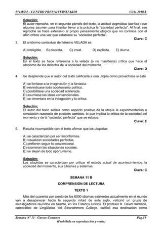 UNMSM – CENTRO PREUNIVERSITARIO Ciclo 2010-I
Semana Nº 11 - Cursos Comunes Pág.19
(Prohibida su reproducción y venta)
Solución:
El autor reprocha, en el segundo párrafo del texto, la actitud dogmática (acrítica) que
algunos asumen para intentar llevar a la práctica la “sociedad perfecta”. Al final, ese
reproche se hace extensivo al propio pensamiento utópico que no continúa con el
afán crítico una vez que establece su “sociedad perfecta”.
Clave: C
3. El antónimo contextual del término VELADA es
A) inteligible. B) discreta. C) irreal. D) explícita. E) diurna.
Solución:
En el texto se hace referencia a la velada (o no manifiesta) crítica que hace el
utopismo de los defectos de la sociedad del momento.
Clave: D
4. Se desprende que el autor del texto calificaría a una utopía como provechosa si ésta
A) se limitase a la imaginación y la fantasía.
B) reivindicase todo oportunismo político.
C) posibilitase una sociedad adinerada.
D) asumiese las ideas convencionales.
E) se cimentara en la indagación y la crítica.
Solución:
El autor del texto señala como aspecto positivo de la utopía la experimentación o
simulación razonada de posibles cambios, lo que implica la crítica de la sociedad del
momento y de la “sociedad perfecta” que se esboce.
Clave: E
5. Resulta incompatible con el texto afirmar que los utopistas
A) se caracterizan por ser inconformes.
B) visualizan sociedades perfectas.
C) prefieren seguir lo convencional.
D) examinan las situaciones sociales.
E) se alejan de todo oportunismo.
Solución:
Los utopistas se caracterizan por criticar el estado actual de acontecimientos: la
sociedad del momento, sus cánones y sistemas.
Clave: C
SEMANA 11 B
COMPRENSIÓN DE LECTURA
TEXTO 1
Más del cuarenta por ciento de los 6000 idiomas existentes actualmente en el mundo
van a desaparecer hacia la segunda mitad de este siglo, vaticinó un grupo de
investigadores reunidos en Seattle, en los Estados Unidos. El profesor K. David Harrison,
catedrático de Lingüística del Swarathmore College, calificó esa declinación como
 