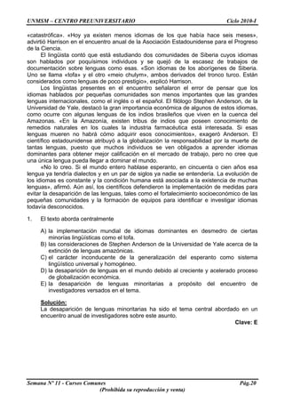 UNMSM – CENTRO PREUNIVERSITARIO Ciclo 2010-I
Semana Nº 11 - Cursos Comunes Pág.20
(Prohibida su reproducción y venta)
«catastrófica». «Hoy ya existen menos idiomas de los que había hace seis meses»,
advirtió Harrison en el encuentro anual de la Asociación Estadounidense para el Progreso
de la Ciencia.
El lingüista contó que está estudiando dos comunidades de Siberia cuyos idiomas
son hablados por poquísimos individuos y se quejó de la escasez de trabajos de
documentación sobre lenguas como esas. «Son idiomas de los aborígenes de Siberia.
Uno se llama «tofa» y el otro «meio chulym», ambos derivados del tronco turco. Están
considerados como lenguas de poco prestigio», explicó Harrison.
Los lingüistas presentes en el encuentro señalaron el error de pensar que los
idiomas hablados por pequeñas comunidades son menos importantes que las grandes
lenguas internacionales, como el inglés o el español. El filólogo Stephen Anderson, de la
Universidad de Yale, destacó la gran importancia económica de algunos de estos idiomas,
como ocurre con algunas lenguas de los indios brasileños que viven en la cuenca del
Amazonas. «En la Amazonía, existen tribus de indios que poseen conocimiento de
remedios naturales en los cuales la industria farmacéutica está interesada. Si esas
lenguas mueren no habrá cómo adquirir esos conocimientos», exageró Anderson. El
científico estadounidense atribuyó a la globalización la responsabilidad por la muerte de
tantas lenguas, puesto que muchos individuos se ven obligados a aprender idiomas
dominantes para obtener mejor calificación en el mercado de trabajo, pero no cree que
una única lengua pueda llegar a dominar el mundo.
«No lo creo. Si el mundo entero hablase esperanto, en cincuenta o cien años esa
lengua ya tendría dialectos y en un par de siglos ya nadie se entendería. La evolución de
los idiomas es constante y la condición humana está asociada a la existencia de muchas
lenguas», afirmó. Aún así, los científicos defendieron la implementación de medidas para
evitar la desaparición de las lenguas, tales como el fortalecimiento socioeconómico de las
pequeñas comunidades y la formación de equipos para identificar e investigar idiomas
todavía desconocidos.
1. El texto aborda centralmente
A) la implementación mundial de idiomas dominantes en desmedro de ciertas
minorías lingüísticas como el tofa.
B) las consideraciones de Stephen Anderson de la Universidad de Yale acerca de la
extinción de lenguas amazónicas.
C) el carácter inconducente de la generalización del esperanto como sistema
lingüístico universal y homogéneo.
D) la desaparición de lenguas en el mundo debido al creciente y acelerado proceso
de globalización económica.
E) la desaparición de lenguas minoritarias a propósito del encuentro de
investigadores versados en el tema.
Solución:
La desaparición de lenguas minoritarias ha sido el tema central abordado en un
encuentro anual de investigadores sobre este asunto.
Clave: E
 