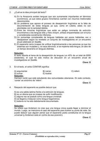 UNMSM – CENTRO PREUNIVERSITARIO Ciclo 2010-I
Semana Nº 11 - Cursos Comunes Pág.21
(Prohibida su reproducción y venta)
2. ¿Cuál es la idea principal del texto?
A) En la Amazonía existen lenguas que son sumamente importantes en términos
económicos, ya que estos grupos minoritarios cuentan con insumos medicinales
desconocidos.
B) Un problema que agrava el proceso de desaparición lingüística es la falta de
documentación de estas lenguas ya que, como en Liberia, estas no son
abordadas con la seriedad debida.
C) Entre las minorías lingüísticas que están en peligro inminente de extinción
encontramos a las lenguas tofa y meio chulym, ambas emparentadas con el turco
y consideradas socialmente inferiores.
D) Un porcentaje considerable de lenguas habladas por pocos hablantes van a
desaparecer según ha revelado un conjunto de investigadores en un encuentro
anual celebrado en Seattle.
E) El esperanto sería incapaz de unificar lingüísticamente a las personas ya que los
sistemas son mutables y, en esos términos, si se implanta esta lengua, al cabo de
un tiempo devendría en lenguas distintas.
Solución:
El texto aborda el tema de la desaparición de lenguas (un 40% de un total de 6000
existentes), el cual ha sido motivo de discusión en un encuentro anual de
investigadores en Seattle.
Clave: D
3. En el texto, el verbo CONTAR significa
A) argumentar. B) narrar. C) referir.
D) sumar. E) ilustrar.
Solución:
Harrison contó que está estudiando dos comunidades siberianas. En este contexto,
‘contar’ es sinónimo de ‘referir’.
Clave: C
4. Respecto del esperanto es posible deducir que
A) es una salida óptima frente a la extinción de lenguas.
B) es un idioma que es incapaz de sufrir modificación.
C) alguna vez se postuló como una lengua universal.
D) se llegará a instaurar como lengua hegemónica.
E) todavía no ha sido debidamente documentado.
Solución:
Se refiere que Anderson no cree que una lengua única pueda llegar a dominar el
mundo. Luego, se menciona el caso del esperanto para ilustrar su punto de vista. Se
puede deducir que alguien pensó que el esperanto podía constituirse en la lengua
universal (y Anderson está en contra de esa posición).
Clave: C
 