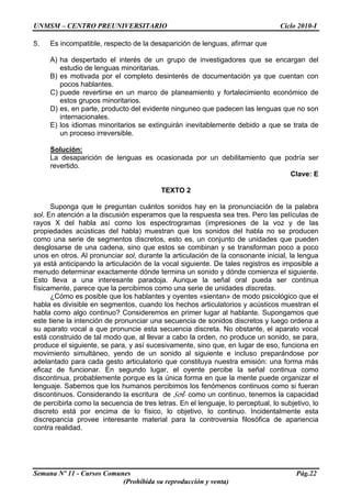 UNMSM – CENTRO PREUNIVERSITARIO Ciclo 2010-I
Semana Nº 11 - Cursos Comunes Pág.22
(Prohibida su reproducción y venta)
5. Es incompatible, respecto de la desaparición de lenguas, afirmar que
A) ha despertado el interés de un grupo de investigadores que se encargan del
estudio de lenguas minoritarias.
B) es motivada por el completo desinterés de documentación ya que cuentan con
pocos hablantes.
C) puede revertirse en un marco de planeamiento y fortalecimiento económico de
estos grupos minoritarios.
D) es, en parte, producto del evidente ninguneo que padecen las lenguas que no son
internacionales.
E) los idiomas minoritarios se extinguirán inevitablemente debido a que se trata de
un proceso irreversible.
Solución:
La desaparición de lenguas es ocasionada por un debilitamiento que podría ser
revertido.
Clave: E
TEXTO 2
Suponga que le preguntan cuántos sonidos hay en la pronunciación de la palabra
sol. En atención a la discusión esperamos que la respuesta sea tres. Pero las películas de
rayos X del habla así como los espectrogramas (impresiones de la voz y de las
propiedades acústicas del habla) muestran que los sonidos del habla no se producen
como una serie de segmentos discretos, esto es, un conjunto de unidades que pueden
desglosarse de una cadena, sino que estos se combinan y se transforman poco a poco
unos en otros. Al pronunciar sol, durante la articulación de la consonante inicial, la lengua
ya está anticipando la articulación de la vocal siguiente. De tales registros es imposible a
menudo determinar exactamente dónde termina un sonido y dónde comienza el siguiente.
Esto lleva a una interesante paradoja. Aunque la señal oral pueda ser continua
físicamente, parece que la percibimos como una serie de unidades discretas.
¿Cómo es posible que los hablantes y oyentes «sientan» de modo psicológico que el
habla es divisible en segmentos, cuando los hechos articulatorios y acústicos muestran el
habla como algo continuo? Consideremos en primer lugar al hablante. Supongamos que
este tiene la intención de pronunciar una secuencia de sonidos discretos y luego ordena a
su aparato vocal a que pronuncie esta secuencia discreta. No obstante, el aparato vocal
está construido de tal modo que, al llevar a cabo la orden, no produce un sonido, se para,
produce el siguiente, se para, y así sucesivamente, sino que, en lugar de eso, funciona en
movimiento simultáneo, yendo de un sonido al siguiente e incluso preparándose por
adelantado para cada gesto articulatorio que constituya nuestra emisión: una forma más
eficaz de funcionar. En segundo lugar, el oyente percibe la señal continua como
discontinua, probablemente porque es la única forma en que la mente puede organizar el
lenguaje. Sabemos que los humanos percibimos los fenómenos continuos como si fueran
discontinuos. Considerando la escritura de Sol como un continuo, tenemos la capacidad
de percibirla como la secuencia de tres letras. En el lenguaje, lo perceptual, lo subjetivo, lo
discreto está por encima de lo físico, lo objetivo, lo continuo. Incidentalmente esta
discrepancia provee interesante material para la controversia filosófica de apariencia
contra realidad.
 