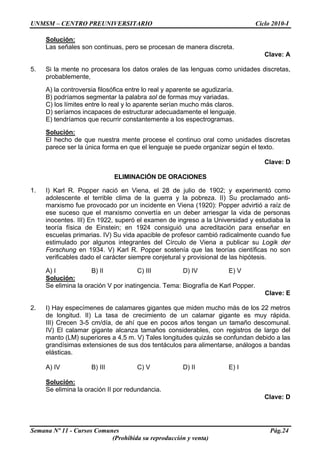 UNMSM – CENTRO PREUNIVERSITARIO Ciclo 2010-I
Semana Nº 11 - Cursos Comunes Pág.24
(Prohibida su reproducción y venta)
Solución:
Las señales son continuas, pero se procesan de manera discreta.
Clave: A
5. Si la mente no procesara los datos orales de las lenguas como unidades discretas,
probablemente,
A) la controversia filosófica entre lo real y aparente se agudizaría.
B) podríamos segmentar la palabra sol de formas muy variadas.
C) los límites entre lo real y lo aparente serían mucho más claros.
D) seríamos incapaces de estructurar adecuadamente el lenguaje.
E) tendríamos que recurrir constantemente a los espectrogramas.
Solución:
El hecho de que nuestra mente procese el continuo oral como unidades discretas
parece ser la única forma en que el lenguaje se puede organizar según el texto.
Clave: D
ELIMINACIÓN DE ORACIONES
1. I) Karl R. Popper nació en Viena, el 28 de julio de 1902; y experimentó como
adolescente el terrible clima de la guerra y la pobreza. II) Su proclamado anti-
marxismo fue provocado por un incidente en Viena (1920): Popper advirtió a raíz de
ese suceso que el marxismo convertía en un deber arriesgar la vida de personas
inocentes. III) En 1922, superó el examen de ingreso a la Universidad y estudiaba la
teoría física de Einstein; en 1924 consiguió una acreditación para enseñar en
escuelas primarias. IV) Su vida apacible de profesor cambió radicalmente cuando fue
estimulado por algunos integrantes del Círculo de Viena a publicar su Logik der
Forschung en 1934. V) Karl R. Popper sostenía que las teorías científicas no son
verificables dado el carácter siempre conjetural y provisional de las hipótesis.
A) I B) II C) III D) IV E) V
Solución:
Se elimina la oración V por inatingencia. Tema: Biografía de Karl Popper.
Clave: E
2. I) Hay especímenes de calamares gigantes que miden mucho más de los 22 metros
de longitud. II) La tasa de crecimiento de un calamar gigante es muy rápida.
III) Crecen 3-5 cm/día, de ahí que en pocos años tengan un tamaño descomunal.
IV) El calamar gigante alcanza tamaños considerables, con registros de largo del
manto (LM) superiores a 4,5 m. V) Tales longitudes quizás se confundan debido a las
grandísimas extensiones de sus dos tentáculos para alimentarse, análogos a bandas
elásticas.
A) IV B) III C) V D) II E) I
Solución:
Se elimina la oración II por redundancia.
Clave: D
 
