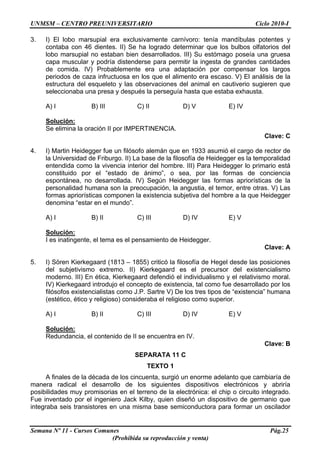 UNMSM – CENTRO PREUNIVERSITARIO Ciclo 2010-I
Semana Nº 11 - Cursos Comunes Pág.25
(Prohibida su reproducción y venta)
3. I) El lobo marsupial era exclusivamente carnívoro: tenía mandíbulas potentes y
contaba con 46 dientes. II) Se ha logrado determinar que los bulbos olfatorios del
lobo marsupial no estaban bien desarrollados. III) Su estómago poseía una gruesa
capa muscular y podría distenderse para permitir la ingesta de grandes cantidades
de comida. IV) Probablemente era una adaptación por compensar los largos
periodos de caza infructuosa en los que el alimento era escaso. V) El análisis de la
estructura del esqueleto y las observaciones del animal en cautiverio sugieren que
seleccionaba una presa y después la perseguía hasta que estaba exhausta.
A) I B) III C) II D) V E) IV
Solución:
Se elimina la oración II por IMPERTINENCIA.
Clave: C
4. I) Martin Heidegger fue un filósofo alemán que en 1933 asumió el cargo de rector de
la Universidad de Friburgo. II) La base de la filosofía de Heidegger es la temporalidad
entendida como la vivencia interior del hombre. III) Para Heidegger lo primario está
constituido por el “estado de ánimo”, o sea, por las formas de conciencia
espontánea, no desarrollada. IV) Según Heidegger las formas apriorísticas de la
personalidad humana son la preocupación, la angustia, el temor, entre otras. V) Las
formas apriorísticas componen la existencia subjetiva del hombre a la que Heidegger
denomina “estar en el mundo”.
A) I B) II C) III D) IV E) V
Solución:
I es inatingente, el tema es el pensamiento de Heidegger.
Clave: A
5. I) Sören Kierkegaard (1813 – 1855) criticó la filosofía de Hegel desde las posiciones
del subjetivismo extremo. II) Kierkegaard es el precursor del existencialismo
moderno. III) En ética, Kierkegaard defendió el individualismo y el relativismo moral.
IV) Kierkegaard introdujo el concepto de existencia, tal como fue desarrollado por los
filósofos existencialistas como J.P. Sartre V) De los tres tipos de “existencia” humana
(estético, ético y religioso) consideraba el religioso como superior.
A) I B) II C) III D) IV E) V
Solución:
Redundancia, el contenido de II se encuentra en IV.
Clave: B
SEPARATA 11 C
TEXTO 1
A finales de la década de los cincuenta, surgió un enorme adelanto que cambiaría de
manera radical el desarrollo de los siguientes dispositivos electrónicos y abriría
posibilidades muy promisorias en el terreno de la electrónica: el chip o circuito integrado.
Fue inventado por el ingeniero Jack Kilby, quien diseñó un dispositivo de germanio que
integraba seis transistores en una misma base semiconductora para formar un oscilador
 