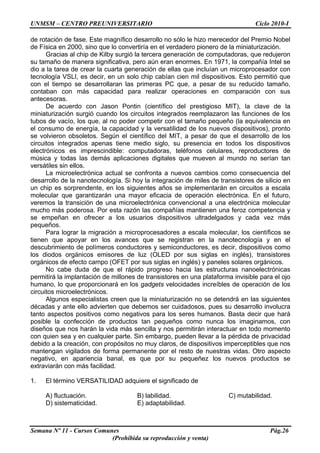 UNMSM – CENTRO PREUNIVERSITARIO Ciclo 2010-I
Semana Nº 11 - Cursos Comunes Pág.26
(Prohibida su reproducción y venta)
de rotación de fase. Este magnífico desarrollo no sólo le hizo merecedor del Premio Nobel
de Física en 2000, sino que lo convertiría en el verdadero pionero de la miniaturización.
Gracias al chip de Kilby surgió la tercera generación de computadoras, que redujeron
su tamaño de manera significativa, pero aún eran enormes. En 1971, la compañía Intel se
dio a la tarea de crear la cuarta generación de ellas que incluían un microprocesador con
tecnología VSLI, es decir, en un solo chip cabían cien mil dispositivos. Esto permitió que
con el tiempo se desarrollaran las primeras PC que, a pesar de su reducido tamaño,
contaban con más capacidad para realizar operaciones en comparación con sus
antecesoras.
De acuerdo con Jason Pontin (científico del prestigioso MIT), la clave de la
miniaturización surgió cuando los circuitos integrados reemplazaron las funciones de los
tubos de vacío, los que, al no poder competir con el tamaño pequeño (la equivalencia en
el consumo de energía, la capacidad y la versatilidad de los nuevos dispositivos), pronto
se volvieron obsoletos. Según el científico del MIT, a pesar de que el desarrollo de los
circuitos integrados apenas tiene medio siglo, su presencia en todos los dispositivos
electrónicos es imprescindible: computadoras, teléfonos celulares, reproductores de
música y todas las demás aplicaciones digitales que mueven al mundo no serían tan
versátiles sin ellos.
La microelectrónica actual se confronta a nuevos cambios como consecuencia del
desarrollo de la nanotecnología. Si hoy la integración de miles de transistores de silicio en
un chip es sorprendente, en los siguientes años se implementarán en circuitos a escala
molecular que garantizarán una mayor eficacia de operación electrónica. En el futuro,
veremos la transición de una microelectrónica convencional a una electrónica molecular
mucho más poderosa. Por esta razón las compañías mantienen una feroz competencia y
se empeñan en ofrecer a los usuarios dispositivos ultradelgados y cada vez más
pequeños.
Para lograr la migración a microprocesadores a escala molecular, los científicos se
tienen que apoyar en los avances que se registran en la nanotecnología y en el
descubrimiento de polímeros conductores y semiconductores, es decir, dispositivos como
los diodos orgánicos emisores de luz (OLED por sus siglas en inglés), transistores
orgánicos de efecto campo (OFET por sus siglas en inglés) y paneles solares orgánicos.
No cabe duda de que el rápido progreso hacia las estructuras nanoelectrónicas
permitirá la implantación de millones de transistores en una plataforma invisible para el ojo
humano, lo que proporcionará en los gadgets velocidades increíbles de operación de los
circuitos microelectrónicos.
Algunos especialistas creen que la miniaturización no se detendrá en las siguientes
décadas y ante ello advierten que debemos ser cuidadosos, pues su desarrollo involucra
tanto aspectos positivos como negativos para los seres humanos. Basta decir que hará
posible la confección de productos tan pequeños como nunca los imaginamos, con
diseños que nos harán la vida más sencilla y nos permitirán interactuar en todo momento
con quien sea y en cualquier parte. Sin embargo, pueden llevar a la pérdida de privacidad
debido a la creación, con propósitos no muy claros, de dispositivos imperceptibles que nos
mantengan vigilados de forma permanente por el resto de nuestras vidas. Otro aspecto
negativo, en apariencia banal, es que por su pequeñez los nuevos productos se
extraviarán con más facilidad.
1. El término VERSATILIDAD adquiere el significado de
A) fluctuación. B) labilidad. C) mutabilidad.
D) sistematicidad. E) adaptabilidad.
 